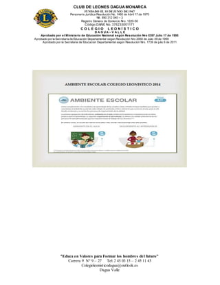 CLUB DE LEONES DAGUAMONARCA
FUNDADO EL 10 DEJUNIO DE1967
Personería Jurídica Resolución No. 1460 de Abril 17 de 1970
Nit. 890 312 040 – 3
Registro Cámara de Comercio Nro. 1220-50
Código DANE No. 376233001171
C O L E G I O L E O N Í S T I C O
D A G U A – V A L L E
Aprobado por el Ministerio de Educación Nacional según Resolución Nro 0397 Julio 17 de 1995
Aprobado por la Secretaría de Educación Departamental según Resolución Nro 2060 de Julio 09 de 1999
Aprobado por la Secretaria de Educacion Departamental según Resolucion Nro. 1739 de julio 6 de 2011
“Educa en Valores para Formar los hombres del futuro”
Carrera 9 N° 9 – 27 Tel: 2 45 03 15 – 2 45 11 45
Colegioleonisticodagua@outlook.es
Dagua Valle
 