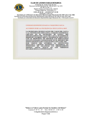 CLUB DE LEONES DAGUAMONARCA
FUNDADO EL 10 DEJUNIO DE1967
Personería Jurídica Resolución No. 1460 de Abril 17 de 1970
Nit. 890 312 040 – 3
Registro Cámara de Comercio Nro. 1220-50
Código DANE No. 376233001171
C O L E G I O L E O N Í S T I C O
D A G U A – V A L L E
Aprobado por el Ministerio de Educación Nacional según Resolución Nro 0397 Julio 17 de 1995
Aprobado por la Secretaría de Educación Departamental según Resolución Nro 2060 de Julio 09 de 1999
Aprobado por la Secretaria de Educacion Departamental según Resolucion Nro. 1739 de julio 6 de 2011
“Educa en Valores para Formar los hombres del futuro”
Carrera 9 N° 9 – 27 Tel: 2 45 03 15 – 2 45 11 45
Colegioleonisticodagua@outlook.es
Dagua Valle
 