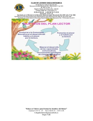 CLUB DE LEONES DAGUAMONARCA
FUNDADO EL 10 DEJUNIO DE1967
Personería Jurídica Resolución No. 1460 de Abril 17 de 1970
Nit. 890 312 040 – 3
Registro Cámara de Comercio Nro. 1220-50
Código DANE No. 376233001171
C O L E G I O L E O N Í S T I C O
D A G U A – V A L L E
Aprobado por el Ministerio de Educación Nacional según Resolución Nro 0397 Julio 17 de 1995
Aprobado por la Secretaría de Educación Departamental según Resolución Nro 2060 de Julio 09 de 1999
Aprobado por la Secretaria de Educacion Departamental según Resolucion Nro. 1739 de julio 6 de 2011
“Educa en Valores para Formar los hombres del futuro”
Carrera 9 N° 9 – 27 Tel: 2 45 03 15 – 2 45 11 45
Colegioleonisticodagua@outlook.es
Dagua Valle
 