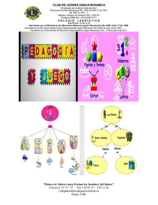 CLUB DE LEONES DAGUAMONARCA
FUNDADO EL 10 DEJUNIO DE1967
Personería Jurídica Resolución No. 1460 de Abril 17 de 1970
Nit. 890 312 040 – 3
Registro Cámara de Comercio Nro. 1220-50
Código DANE No. 376233001171
C O L E G I O L E O N Í S T I C O
D A G U A – V A L L E
Aprobado por el Ministerio de Educación Nacional según Resolución Nro 0397 Julio 17 de 1995
Aprobado por la Secretaría de Educación Departamental según Resolución Nro 2060 de Julio 09 de 1999
Aprobado por la Secretaria de Educacion Departamental según Resolucion Nro. 1739 de julio 6 de 2011
“Educa en Valores para Formar los hombres del futuro”
Carrera 9 N° 9 – 27 Tel: 2 45 03 15 – 2 45 11 45
Colegioleonisticodagua@outlook.es
Dagua Valle
 