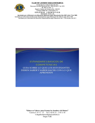CLUB DE LEONES DAGUAMONARCA
FUNDADO EL 10 DEJUNIO DE1967
Personería Jurídica Resolución No. 1460 de Abril 17 de 1970
Nit. 890 312 040 – 3
Registro Cámara de Comercio Nro. 1220-50
Código DANE No. 376233001171
C O L E G I O L E O N Í S T I C O
D A G U A – V A L L E
Aprobado por el Ministerio de Educación Nacional según Resolución Nro 0397 Julio 17 de 1995
Aprobado por la Secretaría de Educación Departamental según Resolución Nro 2060 de Julio 09 de 1999
Aprobado por la Secretaria de Educacion Departamental según Resolucion Nro. 1739 de julio 6 de 2011
“Educa en Valores para Formar los hombres del futuro”
Carrera 9 N° 9 – 27 Tel: 2 45 03 15 – 2 45 11 45
Colegioleonisticodagua@outlook.es
Dagua Valle
 