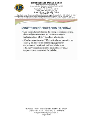 CLUB DE LEONES DAGUAMONARCA
FUNDADO EL 10 DEJUNIO DE1967
Personería Jurídica Resolución No. 1460 de Abril 17 de 1970
Nit. 890 312 040 – 3
Registro Cámara de Comercio Nro. 1220-50
Código DANE No. 376233001171
C O L E G I O L E O N Í S T I C O
D A G U A – V A L L E
Aprobado por el Ministerio de Educación Nacional según Resolución Nro 0397 Julio 17 de 1995
Aprobado por la Secretaría de Educación Departamental según Resolución Nro 2060 de Julio 09 de 1999
Aprobado por la Secretaria de Educacion Departamental según Resolucion Nro. 1739 de julio 6 de 2011
“Educa en Valores para Formar los hombres del futuro”
Carrera 9 N° 9 – 27 Tel: 2 45 03 15 – 2 45 11 45
Colegioleonisticodagua@outlook.es
Dagua Valle
 