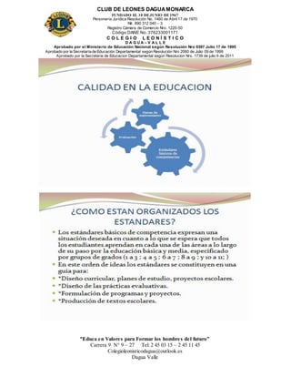 CLUB DE LEONES DAGUAMONARCA
FUNDADO EL 10 DEJUNIO DE1967
Personería Jurídica Resolución No. 1460 de Abril 17 de 1970
Nit. 890 312 040 – 3
Registro Cámara de Comercio Nro. 1220-50
Código DANE No. 376233001171
C O L E G I O L E O N Í S T I C O
D A G U A – V A L L E
Aprobado por el Ministerio de Educación Nacional según Resolución Nro 0397 Julio 17 de 1995
Aprobado por la Secretaría de Educación Departamental según Resolución Nro 2060 de Julio 09 de 1999
Aprobado por la Secretaria de Educacion Departamental según Resolucion Nro. 1739 de julio 6 de 2011
“Educa en Valores para Formar los hombres del futuro”
Carrera 9 N° 9 – 27 Tel: 2 45 03 15 – 2 45 11 45
Colegioleonisticodagua@outlook.es
Dagua Valle
 
