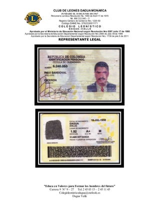 CLUB DE LEONES DAGUAMONARCA
FUNDADO EL 10 DEJUNIO DE1967
Personería Jurídica Resolución No. 1460 de Abril 17 de 1970
Nit. 890 312 040 – 3
Registro Cámara de Comercio Nro. 1220-50
Código DANE No. 376233001171
C O L E G I O L E O N Í S T I C O
D A G U A – V A L L E
Aprobado por el Ministerio de Educación Nacional según Resolución Nro 0397 Julio 17 de 1995
Aprobado por la Secretaría de Educación Departamental según Resolución Nro 2060 de Julio 09 de 1999
Aprobado por la Secretaria de Educacion Departamental según Resolucion Nro. 1739 de julio 6 de 2011
“Educa en Valores para Formar los hombres del futuro”
Carrera 9 N° 9 – 27 Tel: 2 45 03 15 – 2 45 11 45
Colegioleonisticodagua@outlook.es
Dagua Valle
REPRESENTANTE LEGAL
 