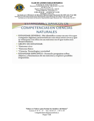 CLUB DE LEONES DAGUAMONARCA
FUNDADO EL 10 DEJUNIO DE1967
Personería Jurídica Resolución No. 1460 de Abril 17 de 1970
Nit. 890 312 040 – 3
Registro Cámara de Comercio Nro. 1220-50
Código DANE No. 376233001171
C O L E G I O L E O N Í S T I C O
D A G U A – V A L L E
Aprobado por el Ministerio de Educación Nacional según Resolución Nro 0397 Julio 17 de 1995
Aprobado por la Secretaría de Educación Departamental según Resolución Nro 2060 de Julio 09 de 1999
Aprobado por la Secretaria de Educacion Departamental según Resolucion Nro. 1739 de julio 6 de 2011
“Educa en Valores para Formar los hombres del futuro”
Carrera 9 N° 9 – 27 Tel: 2 45 03 15 – 2 45 11 45
Colegioleonisticodagua@outlook.es
Dagua Valle
 