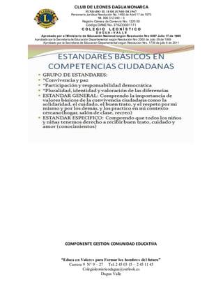 CLUB DE LEONES DAGUAMONARCA
FUNDADO EL 10 DEJUNIO DE1967
Personería Jurídica Resolución No. 1460 de Abril 17 de 1970
Nit. 890 312 040 – 3
Registro Cámara de Comercio Nro. 1220-50
Código DANE No. 376233001171
C O L E G I O L E O N Í S T I C O
D A G U A – V A L L E
Aprobado por el Ministerio de Educación Nacional según Resolución Nro 0397 Julio 17 de 1995
Aprobado por la Secretaría de Educación Departamental según Resolución Nro 2060 de Julio 09 de 1999
Aprobado por la Secretaria de Educacion Departamental según Resolucion Nro. 1739 de julio 6 de 2011
“Educa en Valores para Formar los hombres del futuro”
Carrera 9 N° 9 – 27 Tel: 2 45 03 15 – 2 45 11 45
Colegioleonisticodagua@outlook.es
Dagua Valle
COMPONENTE GESTION COMUNIDAD EDUCATIVA
 