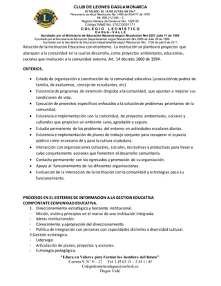 CLUB DE LEONES DAGUAMONARCA
FUNDADO EL 10 DEJUNIO DE1967
Personería Jurídica Resolución No. 1460 de Abril 17 de 1970
Nit. 890 312 040 – 3
Registro Cámara de Comercio Nro. 1220-50
Código DANE No. 376233001171
C O L E G I O L E O N Í S T I C O
D A G U A – V A L L E
Aprobado por el Ministerio de Educación Nacional según Resolución Nro 0397 Julio 17 de 1995
Aprobado por la Secretaría de Educación Departamental según Resolución Nro 2060 de Julio 09 de 1999
Aprobado por la Secretaria de Educacion Departamental según Resolucion Nro. 1739 de julio 6 de 2011
“Educa en Valores para Formar los hombres del futuro”
Carrera 9 N° 9 – 27 Tel: 2 45 03 15 – 2 45 11 45
Colegioleonisticodagua@outlook.es
Dagua Valle
Relación de la Institución Educativa con el entorno. La Institución se planteará proyectos que
abarquen a la comunidad en la cual se desarrolla, como proyectos ambientales, educativos,
sociales que involucren a la comunidad externa. Art. 14 decreto 1860 de 1994.
CRITERIOS.
 Estado de organización o construcción de la comunidad educativa (asociación de padres de
familia, de exalumnos, consejo de estudiantes, etc)
 Existencia de programas de extensión dirigidos a la comunidad, que apuntan a mejorar sus
condiciones de vida.
 Ejecución de proyectos específicos enfocados a la solución de problemas prioritarios de la
comunidad.
 Existencia e implementación con la comunidad, de proyectos ambientales, sociales y
culturales que propicien un ambiente sano, agradable y seguro.
 Estudio permanente de los problemas del entorno en actividades escolares diarias.
 Existencia e implementación de planes de trabajo conjunto para recuperar el espacio
público como escenario de y para la cultura ciudadana.
 Interacción con organizaciones culturales, sociales, recreativas y productivas para llevar a
cabo conjuntamente acciones que fomenten el desarrollo comunitario.
 Contacto permanente con los egresados y promoción de su organización.
 Apoyo al funcionamiento de las diferentes organizaciones.
 Evaluación de la interacción de la institución con la comunidad y estrategias pasa su
funcionamiento.
PROCESOS EN EL SISTEMAS DE INFORMACION A LA GESTION EDUCATIVA
COMPONENTE COMUNIDAD EDUCATIVA.
1. Direccionamiento estratégico y horizonte institucional.
- Misión, visión y principios en el marco de una institución integrada.
- Meras institucionales.
- Conocimiento y apropiación del direccionamiento.
- Política de integración con personas con capacidades disímiles o diversidad cultural.
2.Gestión estratégica.
- Liderazgo
- Articulación de planes, proyectos y acciones.
- Estrategia pedagógica.
 