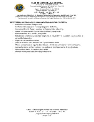 CLUB DE LEONES DAGUAMONARCA
FUNDADO EL 10 DEJUNIO DE1967
Personería Jurídica Resolución No. 1460 de Abril 17 de 1970
Nit. 890 312 040 – 3
Registro Cámara de Comercio Nro. 1220-50
Código DANE No. 376233001171
C O L E G I O L E O N Í S T I C O
D A G U A – V A L L E
Aprobado por el Ministerio de Educación Nacional según Resolución Nro 0397 Julio 17 de 1995
Aprobado por la Secretaría de Educación Departamental según Resolución Nro 2060 de Julio 09 de 1999
Aprobado por la Secretaria de Educacion Departamental según Resolucion Nro. 1739 de julio 6 de 2011
“Educa en Valores para Formar los hombres del futuro”
Carrera 9 N° 9 – 27 Tel: 2 45 03 15 – 2 45 11 45
Colegioleonisticodagua@outlook.es
Dagua Valle
ASPECTOS POR MEJORARA EN EL COMPONENTE COMUNIDAD EDUCATIVA
- Conformación comité de egresados
- Conformación asociación y consejo de padres de familia.
- Comunicación más fluida y oportuna en la comunidad educativa.
- Mayor funcionalidad en los diferentes comités (cronograma)
- Fortalecimiento de la escuela para padres.
- Estructurar, sensibilizar y socializar programa de inducción y re-inducción al personal de la
comunidad educativa.
- Organizar cartelera informativa.
- Adecuar espacios para personal con capacidades disímiles.
- Mayor compromiso de algunos docentes en actividades curriculares y extracurriculares.
- Acompañamiento en las reuniones con padres de familia por parte de las directivas.
- Acondicionar planta física de algunas sedes.
- Priorizar manejo de casos difíciles y dar solución.
-
 
