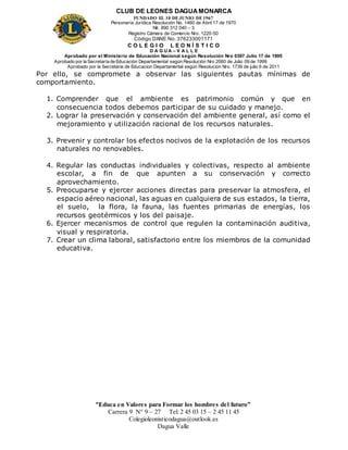 CLUB DE LEONES DAGUAMONARCA
FUNDADO EL 10 DEJUNIO DE1967
Personería Jurídica Resolución No. 1460 de Abril 17 de 1970
Nit. 890 312 040 – 3
Registro Cámara de Comercio Nro. 1220-50
Código DANE No. 376233001171
C O L E G I O L E O N Í S T I C O
D A G U A – V A L L E
Aprobado por el Ministerio de Educación Nacional según Resolución Nro 0397 Julio 17 de 1995
Aprobado por la Secretaría de Educación Departamental según Resolución Nro 2060 de Julio 09 de 1999
Aprobado por la Secretaria de Educacion Departamental según Resolucion Nro. 1739 de julio 6 de 2011
“Educa en Valores para Formar los hombres del futuro”
Carrera 9 N° 9 – 27 Tel: 2 45 03 15 – 2 45 11 45
Colegioleonisticodagua@outlook.es
Dagua Valle
Por ello, se compromete a observar las siguientes pautas mínimas de
comportamiento.
1. Comprender que el ambiente es patrimonio común y que en
consecuencia todos debemos participar de su cuidado y manejo.
2. Lograr la preservación y conservación del ambiente general, así como el
mejoramiento y utilización racional de los recursos naturales.
3. Prevenir y controlar los efectos nocivos de la explotación de los recursos
naturales no renovables.
4. Regular las conductas individuales y colectivas, respecto al ambiente
escolar, a fin de que apunten a su conservación y correcto
aprovechamiento.
5. Preocuparse y ejercer acciones directas para preservar la atmosfera, el
espacio aéreo nacional, las aguas en cualquiera de sus estados, la tierra,
el suelo, la flora, la fauna, las fuentes primarias de energías, los
recursos geotérmicos y los del paisaje.
6. Ejercer mecanismos de control que regulen la contaminación auditiva,
visual y respiratoria.
7. Crear un clima laboral, satisfactorio entre los miembros de la comunidad
educativa.
 