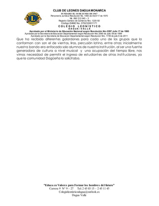 CLUB DE LEONES DAGUAMONARCA
FUNDADO EL 10 DEJUNIO DE1967
Personería Jurídica Resolución No. 1460 de Abril 17 de 1970
Nit. 890 312 040 – 3
Registro Cámara de Comercio Nro. 1220-50
Código DANE No. 376233001171
C O L E G I O L E O N Í S T I C O
D A G U A – V A L L E
Aprobado por el Ministerio de Educación Nacional según Resolución Nro 0397 Julio 17 de 1995
Aprobado por la Secretaría de Educación Departamental según Resolución Nro 2060 de Julio 09 de 1999
Aprobado por la Secretaria de Educacion Departamental según Resolucion Nro. 1739 de julio 6 de 2011
“Educa en Valores para Formar los hombres del futuro”
Carrera 9 N° 9 – 27 Tel: 2 45 03 15 – 2 45 11 45
Colegioleonisticodagua@outlook.es
Dagua Valle
Que ha recibido diferentes galardones para cada uno de los grupos que la
conforman con son el de vientos, liras, percusión latina, entre otras; inicialmente
nuestra banda era enfocada solo alumnos de nuestra institución, al ser una fuente
generadora de cultura a nivel musical y una ocupación del tiempo libre, nos
vimos necesidad de permitir el ingreso de estudiantes de otras instituciones, ya
que la comunidad Dagüeña lo solicitaba.
 