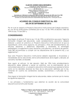 CLUB DE LEONES DAGUAMONARCA
FUNDADO EL 10 DEJUNIO DE1967
Personería Jurídica Resolución No. 1460 de Abril 17 de 1970
Nit. 890 312 040 – 3
Registro Cámara de Comercio Nro. 1220-50
Código DANE No. 376233001171
C O L E G I O L E O N Í S T I C O
D A G U A – V A L L E
Aprobado por el Ministerio de Educación Nacional según Resolución Nro 0397 Julio 17 de 1995
Aprobado por la Secretaría de Educación Departamental según Resolución Nro 2060 de Julio 09 de 1999
Aprobado por la Secretaria de Educacion Departamental según Resolucion Nro. 1739 de julio 6 de 2011
“Educa en Valores para Formar los hombres del futuro”
Carrera 9 N° 9 – 27 Tel: 2 45 03 15 – 2 45 11 45
Colegioleonisticodagua@outlook.es
Dagua Valle
ACUERDO DEL CONSEJO DIRECTIVO No. 003
DEL 04 DE SEPTIEMBRE DE 2015
Por el cual se adopta el Proyecto Educativo Institucional del Colegio Leonistico,
en uso de las atribuciones conferidas por la Ley 115 de 1994, el decreto 1860 de
1994, la Ley 715 de 2001 y
CONSIDERANDO:
Que Según el artículo 73 de la Ley 115 de 1994, se determina que para “lograr la
formación integral del educando, cada establecimiento educativo deberá
elaborar y poner en práctica un Proyecto Educativo Institucional en el que se
especifiquen, entre otros aspectos, los principios y fines del establecimiento, los
recursos docentes y didácticos disponibles y necesarios, la estrategia
pedagógica, el reglamento para docentes y estudiantes, y el sistema de gestión,
todo ello encaminado a cumplir con las disposiciones de la presente ley, y sus
reglamentos”.
Que este Proyecto Educativo Institucional deberá responder a situaciones y
necesidades de los educandos, de la comunidad local, de la región y del país, ser
concreto, factible y evaluable.
Que según el artículo 14 del decreto 1860 de 1994 todo establecimiento
educativo debe elaborar y poner en práctica, con la participación de la
comunidad educativa, un proyecto educativo institucional que exprese la forma
como se ha decidido alcanzar los fines de la educación definidos por la ley,
teniendo en cuenta las condiciones sociales, económicas y culturales de su
medio.
Para lograr la formación integral de los educandos, debe contener por lo menos
los siguientes aspectos:
1. Los principios y fundamentos que orientan la acción de la comunidad
educativa en la institución Escolar
 
