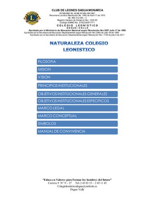 CLUB DE LEONES DAGUAMONARCA
FUNDADO EL 10 DEJUNIO DE1967
Personería Jurídica Resolución No. 1460 de Abril 17 de 1970
Nit. 890 312 040 – 3
Registro Cámara de Comercio Nro. 1220-50
Código DANE No. 376233001171
C O L E G I O L E O N Í S T I C O
D A G U A – V A L L E
Aprobado por el Ministerio de Educación Nacional según Resolución Nro 0397 Julio 17 de 1995
Aprobado por la Secretaría de Educación Departamental según Resolución Nro 2060 de Julio 09 de 1999
Aprobado por la Secretaria de Educacion Departamental según Resolucion Nro. 1739 de julio 6 de 2011
“Educa en Valores para Formar los hombres del futuro”
Carrera 9 N° 9 – 27 Tel: 2 45 03 15 – 2 45 11 45
Colegioleonisticodagua@outlook.es
Dagua Valle
FILOSOFIA
MISION
VISION
OBJETIVOSINSTITUCIONALESGENERALES
OBJETIVOSINSTITUCIONALESESPECIFICOS
PRINCIPIOSINSTITUCIONALES
MARCO LEGAL
MARCO CONCEPTUAL
SIMBOLOS
MANUAL DE CONVIVENCIA
 