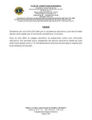 CLUB DE LEONES DAGUAMONARCA
FUNDADO EL 10 DEJUNIO DE1967
Personería Jurídica Resolución No. 1460 de Abril 17 de 1970
Nit. 890 312 040 – 3
Registro Cámara de Comercio Nro. 1220-50
Código DANE No. 376233001171
C O L E G I O L E O N Í S T I C O
D A G U A – V A L L E
Aprobado por el Ministerio de Educación Nacional según Resolución Nro 0397 Julio 17 de 1995
Aprobado por la Secretaría de Educación Departamental según Resolución Nro 2060 de Julio 09 de 1999
Aprobado por la Secretaria de Educacion Departamental según Resolucion Nro. 1739 de julio 6 de 2011
“Educa en Valores para Formar los hombres del futuro”
Carrera 9 N° 9 – 27 Tel: 2 45 03 15 – 2 45 11 45
Colegioleonisticodagua@outlook.es
Dagua Valle
VISION
Queremos ser una institución líder por su excelencia educativa, que sea la mejor
opción de la región por su formación académica y humana.
Para el año 2023 el colegio Leonistico se proyectará como una institución
educativa con jornada única, ampliación de servicio educativo desde los cero
años hasta grado once (11°), fortaleciendo la práctica de principios y respeto por
la diversidad y la inclusión.
 