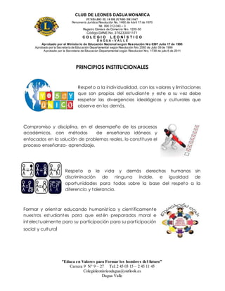CLUB DE LEONES DAGUAMONARCA
FUNDADO EL 10 DEJUNIO DE1967
Personería Jurídica Resolución No. 1460 de Abril 17 de 1970
Nit. 890 312 040 – 3
Registro Cámara de Comercio Nro. 1220-50
Código DANE No. 376233001171
C O L E G I O L E O N Í S T I C O
D A G U A – V A L L E
Aprobado por el Ministerio de Educación Nacional según Resolución Nro 0397 Julio 17 de 1995
Aprobado por la Secretaría de Educación Departamental según Resolución Nro 2060 de Julio 09 de 1999
Aprobado por la Secretaria de Educacion Departamental según Resolucion Nro. 1739 de julio 6 de 2011
“Educa en Valores para Formar los hombres del futuro”
Carrera 9 N° 9 – 27 Tel: 2 45 03 15 – 2 45 11 45
Colegioleonisticodagua@outlook.es
Dagua Valle
PRINCIPIOS INSTITUCIONALES
Respeto a la individualidad, con los valores y limitaciones
que son propias del estudiante y este a su vez debe
respetar las divergencias ideológicas y culturales que
observe en los demás.
Compromiso y disciplina, en el desempeño de los procesos
académicos, con métodos de enseñanza idóneos y
enfocados en la solución de problemas reales, lo constituye el
proceso enseñanza- aprendizaje.
Respeto a la vida y demás derechos humanos sin
discriminación de ninguna índole, e igualdad de
oportunidades para todos sobre la base del respeto a la
diferencia y tolerancia.
Formar y orientar educando humanística y científicamente
nuestros estudiantes para que estén preparados moral e
intelectualmente para su participación para su participación
social y cultural
 