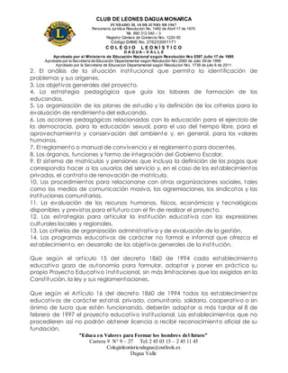 CLUB DE LEONES DAGUAMONARCA
FUNDADO EL 10 DEJUNIO DE1967
Personería Jurídica Resolución No. 1460 de Abril 17 de 1970
Nit. 890 312 040 – 3
Registro Cámara de Comercio Nro. 1220-50
Código DANE No. 376233001171
C O L E G I O L E O N Í S T I C O
D A G U A – V A L L E
Aprobado por el Ministerio de Educación Nacional según Resolución Nro 0397 Julio 17 de 1995
Aprobado por la Secretaría de Educación Departamental según Resolución Nro 2060 de Julio 09 de 1999
Aprobado por la Secretaria de Educacion Departamental según Resolucion Nro. 1739 de julio 6 de 2011
“Educa en Valores para Formar los hombres del futuro”
Carrera 9 N° 9 – 27 Tel: 2 45 03 15 – 2 45 11 45
Colegioleonisticodagua@outlook.es
Dagua Valle
2. El análisis de la situación institucional que permita la identificación de
problemas y sus orígenes.
3. Los objetivos generales del proyecto.
4. La estrategia pedagógica que guía las labores de formación de los
educandos.
5. La organización de los planes de estudio y la definición de los criterios para la
evaluación de rendimiento del educando.
6. Las acciones pedagógicas relacionadas con la educación para el ejercicio de
la democracia, para la educación sexual, para el uso del tiempo libre, para el
aprovechamiento y conservación del ambiente y, en general, para los valores
humanos.
7. El reglamento o manual de convivencia y el reglamento para docentes.
8. Los órganos, funciones y forma de integración del Gobierno Escolar.
9. El sistema de matrículas y pensiones que incluya la definición de los pagos que
corresponda hacer a los usuarios del servicio y, en el caso de los establecimientos
privados, el contrato de renovación de matrícula.
10. Los procedimientos para relacionarse con otras organizaciones sociales, tales
como los medios de comunicación masiva, las agremiaciones, los sindicatos y las
instituciones comunitarias.
11. La evaluación de los recursos humanos, físicos, económicos y tecnológicos
disponibles y previstos para el futuro con el fin de realizar el proyecto.
12. Las estrategias para articular la institución educativa con las expresiones
culturales locales y regionales.
13. Los criterios de organización administrativa y de evaluación de la gestión.
14. Los programas educativos de carácter no formal e informal que ofrezca el
establecimiento, en desarrollo de los objetivos generales de la institución.
Que según el artículo 15 del decreto 1860 de 1994 cada establecimiento
educativo goza de autonomía para formular, adoptar y poner en práctica su
propio Proyecto Educativo Institucional, sin más limitaciones que las exigidas en la
Constitución, la ley y sus reglamentaciones.
Que según el Artículo 16 del decreto 1860 de 1994 todos los establecimientos
educativos de carácter estatal, privado, comunitario, solidario, cooperativo o sin
ánimo de lucro que estén funcionando, deberán adoptar a más tardar el 8 de
febrero de 1997 el proyecto educativo institucional. Los establecimientos que no
procedieren así no podrán obtener licencia o recibir reconocimiento oficial de su
fundación.
 