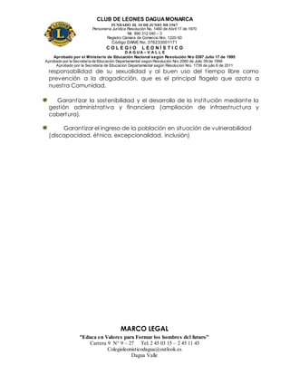 CLUB DE LEONES DAGUAMONARCA
FUNDADO EL 10 DEJUNIO DE1967
Personería Jurídica Resolución No. 1460 de Abril 17 de 1970
Nit. 890 312 040 – 3
Registro Cámara de Comercio Nro. 1220-50
Código DANE No. 376233001171
C O L E G I O L E O N Í S T I C O
D A G U A – V A L L E
Aprobado por el Ministerio de Educación Nacional según Resolución Nro 0397 Julio 17 de 1995
Aprobado por la Secretaría de Educación Departamental según Resolución Nro 2060 de Julio 09 de 1999
Aprobado por la Secretaria de Educacion Departamental según Resolucion Nro. 1739 de julio 6 de 2011
“Educa en Valores para Formar los hombres del futuro”
Carrera 9 N° 9 – 27 Tel: 2 45 03 15 – 2 45 11 45
Colegioleonisticodagua@outlook.es
Dagua Valle
responsabilidad de su sexualidad y al buen uso del tiempo libre como
prevención a la drogadicción, que es el principal flagelo que azota a
nuestra Comunidad.
Garantizar la sostenibilidad y el desarrollo de la institución mediante la
gestión administrativa y financiera (ampliación de infraestructura y
cobertura).
Garantizar el ingreso de la población en situación de vulnerabilidad
(discapacidad, étnica, excepcionalidad, inclusión)
MARCO LEGAL
 