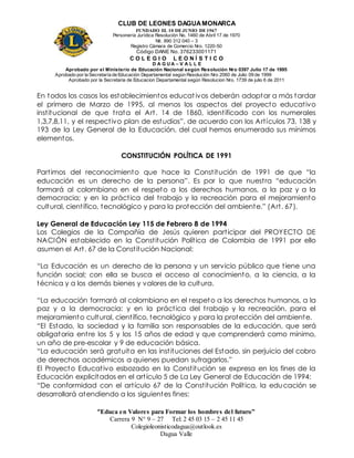 CLUB DE LEONES DAGUAMONARCA
FUNDADO EL 10 DEJUNIO DE1967
Personería Jurídica Resolución No. 1460 de Abril 17 de 1970
Nit. 890 312 040 – 3
Registro Cámara de Comercio Nro. 1220-50
Código DANE No. 376233001171
C O L E G I O L E O N Í S T I C O
D A G U A – V A L L E
Aprobado por el Ministerio de Educación Nacional según Resolución Nro 0397 Julio 17 de 1995
Aprobado por la Secretaría de Educación Departamental según Resolución Nro 2060 de Julio 09 de 1999
Aprobado por la Secretaria de Educacion Departamental según Resolucion Nro. 1739 de julio 6 de 2011
“Educa en Valores para Formar los hombres del futuro”
Carrera 9 N° 9 – 27 Tel: 2 45 03 15 – 2 45 11 45
Colegioleonisticodagua@outlook.es
Dagua Valle
En todos los casos los establecimientos educativos deberán adoptar a más tardar
el primero de Marzo de 1995, al menos los aspectos del proyecto educativo
institucional de que trata el Art. 14 de 1860, identificado con los numerales
1,3,7,8,11, y el respectivo plan de estudios”, de acuerdo con los Artículos 73, 138 y
193 de la Ley General de la Educación, del cual hemos enumerado sus mínimos
elementos.
CONSTITUCIÓN POLÍTICA DE 1991
Partimos del reconocimiento que hace la Constitución de 1991 de que “la
educación es un derecho de la persona”. Es por lo que nuestra “educación
formará al colombiano en el respeto a los derechos humanos, a la paz y a la
democracia; y en la práctica del trabajo y la recreación para el mejoramiento
cultural, científico, tecnológico y para la protección del ambiente.” (Art. 67).
Ley General de Educación Ley 115 de Febrero 8 de 1994
Los Colegios de la Compañía de Jesús quieren participar del PROYECTO DE
NACIÓN establecido en la Constitución Política de Colombia de 1991 por ello
asumen el Art. 67 de la Constitución Nacional:
“La Educación es un derecho de la persona y un servicio público que tiene una
función social; con ella se busca el acceso al conocimiento, a la ciencia, a la
técnica y a los demás bienes y valores de la cultura.
“La educación formará al colombiano en el respeto a los derechos humanos, a la
paz y a la democracia; y en la práctica del trabajo y la recreación, para el
mejoramiento cultural, científico, tecnológico y para la protección del ambiente.
“El Estado, la sociedad y la familia son responsables de la educación, que será
obligatoria entre los 5 y los 15 años de edad y que comprenderá como mínimo,
un año de pre-escolar y 9 de educación básica.
“La educación será gratuita en las instituciones del Estado, sin perjuicio del cobro
de derechos académicos a quienes puedan sufragarlos.”
El Proyecto Educativo esbozado en la Constitución se expresa en los fines de la
Educación explicitados en el artículo 5 de La Ley General de Educación de 1994:
“De conformidad con el artículo 67 de la Constitución Política, la educación se
desarrollará atendiendo a los siguientes fines:
 