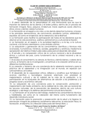CLUB DE LEONES DAGUAMONARCA
FUNDADO EL 10 DEJUNIO DE1967
Personería Jurídica Resolución No. 1460 de Abril 17 de 1970
Nit. 890 312 040 – 3
Registro Cámara de Comercio Nro. 1220-50
Código DANE No. 376233001171
C O L E G I O L E O N Í S T I C O
D A G U A – V A L L E
Aprobado por el Ministerio de Educación Nacional según Resolución Nro 0397 Julio 17 de 1995
Aprobado por la Secretaría de Educación Departamental según Resolución Nro 2060 de Julio 09 de 1999
Aprobado por la Secretaria de Educacion Departamental según Resolucion Nro. 1739 de julio 6 de 2011
“Educa en Valores para Formar los hombres del futuro”
Carrera 9 N° 9 – 27 Tel: 2 45 03 15 – 2 45 11 45
Colegioleonisticodagua@outlook.es
Dagua Valle
1. El pleno desarrollo de la personalidad sin más limitaciones que las que le
imponen los derechos de los demás y el orden jurídico, dentro de un proceso de
formación integral, física, psíquica, intelectual, moral, espiritual, social, afectiva,
ética, cívica y demás valores humanos;
2. La formación en el respeto a la vida y a los demás derechos humanos, a la paz,
a los principios democráticos, de convivencia, pluralismo, justicia, solidaridad y
equidad, así como en el ejercicio de la tolerancia y de la libertad;
3. La formación para facilitar la participación de todos en las decisiones que los
afectan en la vida económica, política, administrativa y cultural de la Nación;
4. La formación en el respeto a la autoridad legítima y a la ley, a la cultura
nacional, a la historia colombiana y a los símbolos patrios;
5. La adquisición y generación de los conocimientos científicos y técnicos más
avanzados, humanísticos, históricos, sociales, geográficos y estét icos, mediante la
apropiación de hábitos intelectuales adecuados para el desarrollo del saber;
6. El estudio y la comprensión crítica de la cultura nacional y de la diversidad
étnica y cultural del país, como fundamento de la unidad nacional y de su
identidad;
7. El acceso al conocimiento, la ciencia, la técnica y demás bienes y valores de la
cultura, el fomento de la investigación y el estímulo a la creación artística en sus
diferentes manifestaciones;
8. La creación y fomento de una conciencia de la soberanía nacional y para la
práctica de la solidaridad y la integración con el mundo, en especial con
Latinoamérica y el Caribe;
9. El desarrollo de la capacidad crítica, reflexiva y analítica que fortalezca el
avance científico y tecnológico nacional, orientado con prioridad al
mejoramiento cultural y de la calidad de la vida de la población, a la
participación en la búsqueda de alternativas de solución a los problemas y al
progreso social y económico del país;
10. La adquisición de una conciencia para la conservación, protección y
mejoramiento del medio ambiente, de la calidad de la vida, del uso racional de
los recursos naturales, de la prevención de desastres, dentro de una cultura
ecológica y del riesgo y la defensa del patrimonio cultural de la Nación;
11. La formación en la práctica del trabajo, mediante los conocimientos técnicos
y habilidades, así como en la valoración del mismo como fundamento del
desarrollo individual y social;
12. La formación para la promoción y preservación de la salud y la higiene, la
prevención integral de problemas socialmente relevantes, la educación física, la
recreación, el deporte y la utilización adecuada del tiempo libre, y
 