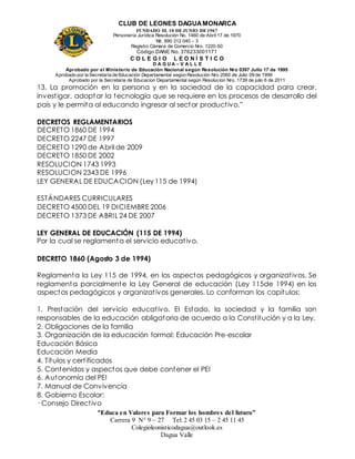 CLUB DE LEONES DAGUAMONARCA
FUNDADO EL 10 DEJUNIO DE1967
Personería Jurídica Resolución No. 1460 de Abril 17 de 1970
Nit. 890 312 040 – 3
Registro Cámara de Comercio Nro. 1220-50
Código DANE No. 376233001171
C O L E G I O L E O N Í S T I C O
D A G U A – V A L L E
Aprobado por el Ministerio de Educación Nacional según Resolución Nro 0397 Julio 17 de 1995
Aprobado por la Secretaría de Educación Departamental según Resolución Nro 2060 de Julio 09 de 1999
Aprobado por la Secretaria de Educacion Departamental según Resolucion Nro. 1739 de julio 6 de 2011
“Educa en Valores para Formar los hombres del futuro”
Carrera 9 N° 9 – 27 Tel: 2 45 03 15 – 2 45 11 45
Colegioleonisticodagua@outlook.es
Dagua Valle
13. La promoción en la persona y en la sociedad de la capacidad para crear,
investigar, adoptar la tecnología que se requiere en los procesos de desarrollo del
país y le permita al educando ingresar al sector productivo.”
DECRETOS REGLAMENTARIOS
DECRETO 1860 DE 1994
DECRETO 2247 DE 1997
DECRETO 1290 de Abril de 2009
DECRETO 1850 DE 2002
RESOLUCION 1743 1993
RESOLUCION 2343 DE 1996
LEY GENERAL DE EDUCACION (Ley 115 de 1994)
ESTÁNDARES CURRICULARES
DECRETO 4500 DEL 19 DICIEMBRE 2006
DECRETO 1373 DE ABRIL 24 DE 2007
LEY GENERAL DE EDUCACIÓN (115 DE 1994)
Por la cual se reglamenta el servicio educativo.
DECRETO 1860 (Agosto 3 de 1994)
Reglamenta la Ley 115 de 1994, en los aspectos pedagógicos y organizativos. Se
reglamenta parcialmente la Ley General de educación (Ley 115de 1994) en los
aspectos pedagógicos y organizativos generales. Lo conforman los capítulos:
1. Prestación del servicio educativo. El Estado, la sociedad y la familia son
responsables de la educación obligatoria de acuerdo a la Constitución y a la Ley.
2. Obligaciones de la familia
3. Organización de la educación formal: Educación Pre-escolar
Educación Básica
Educación Media
4. Títulos y certificados
5. Contenidos y aspectos que debe contener el PEI
6. Autonomía del PEI
7. Manual de Convivencia
8. Gobierno Escolar:
· Consejo Directivo
 
