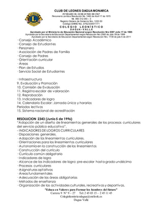CLUB DE LEONES DAGUAMONARCA
FUNDADO EL 10 DEJUNIO DE1967
Personería Jurídica Resolución No. 1460 de Abril 17 de 1970
Nit. 890 312 040 – 3
Registro Cámara de Comercio Nro. 1220-50
Código DANE No. 376233001171
C O L E G I O L E O N Í S T I C O
D A G U A – V A L L E
Aprobado por el Ministerio de Educación Nacional según Resolución Nro 0397 Julio 17 de 1995
Aprobado por la Secretaría de Educación Departamental según Resolución Nro 2060 de Julio 09 de 1999
Aprobado por la Secretaria de Educacion Departamental según Resolucion Nro. 1739 de julio 6 de 2011
“Educa en Valores para Formar los hombres del futuro”
Carrera 9 N° 9 – 27 Tel: 2 45 03 15 – 2 45 11 45
Colegioleonisticodagua@outlook.es
Dagua Valle
· Consejo Académico
· Consejo de Estudiantes
· Personero
· Asociación de Padres de Familia
· Consejo de Padres
· Orientación curricular
· Áreas
· Plan de Estudios
· Servicio Social de Estudiantes
· Infraestructura
9. Evaluación y Promoción
10. Comisión de Evaluación
11. Registro escolar de valoración
12. Reprobación
13. Indicadores de logro
14. Calendario Escolar: Jornada única y horarios
Periodos lectivos
15. Sistema nacional de acreditación
RESOLUCION 2343 (Junio 5 de 1996)
“Adopción de un diseño de lineamientos generales de los procesos curriculares
del servicio público educativo”.
- INDICADORES DE LOGROS CURRICULARES
· Disposiciones generales.
· Adopción de los lineamientos curriculares.
· Orientaciones para los lineamientos curriculares
· Autonomía en la construcción de los lineamientos
· Construcción del currículo
· Currículo común obligatorio
· Indicadores de logro
· Alcance de los indicadores de logro: pre-escolar hasta grado undécimo
· Procesos curriculares
· Asignaturas optativas
· Áreas fundamentales
· Adecuación de las áreas obligatorias
· Métodos de enseñanza
· Organización de las actividades culturales, recreativas y deportivas.
 