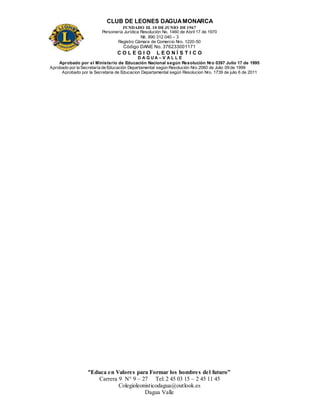 CLUB DE LEONES DAGUAMONARCA
FUNDADO EL 10 DEJUNIO DE1967
Personería Jurídica Resolución No. 1460 de Abril 17 de 1970
Nit. 890 312 040 – 3
Registro Cámara de Comercio Nro. 1220-50
Código DANE No. 376233001171
C O L E G I O L E O N Í S T I C O
D A G U A – V A L L E
Aprobado por el Ministerio de Educación Nacional según Resolución Nro 0397 Julio 17 de 1995
Aprobado por la Secretaría de Educación Departamental según Resolución Nro 2060 de Julio 09 de 1999
Aprobado por la Secretaria de Educacion Departamental según Resolucion Nro. 1739 de julio 6 de 2011
“Educa en Valores para Formar los hombres del futuro”
Carrera 9 N° 9 – 27 Tel: 2 45 03 15 – 2 45 11 45
Colegioleonisticodagua@outlook.es
Dagua Valle
 