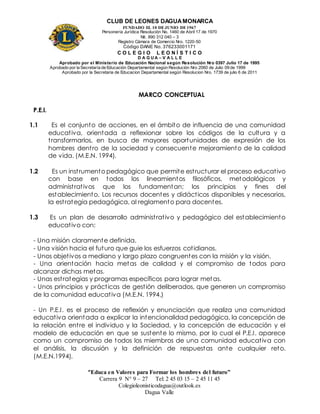 CLUB DE LEONES DAGUAMONARCA
FUNDADO EL 10 DEJUNIO DE1967
Personería Jurídica Resolución No. 1460 de Abril 17 de 1970
Nit. 890 312 040 – 3
Registro Cámara de Comercio Nro. 1220-50
Código DANE No. 376233001171
C O L E G I O L E O N Í S T I C O
D A G U A – V A L L E
Aprobado por el Ministerio de Educación Nacional según Resolución Nro 0397 Julio 17 de 1995
Aprobado por la Secretaría de Educación Departamental según Resolución Nro 2060 de Julio 09 de 1999
Aprobado por la Secretaria de Educacion Departamental según Resolucion Nro. 1739 de julio 6 de 2011
“Educa en Valores para Formar los hombres del futuro”
Carrera 9 N° 9 – 27 Tel: 2 45 03 15 – 2 45 11 45
Colegioleonisticodagua@outlook.es
Dagua Valle
MARCO CONCEPTUAL
P.E.I.
1.1 Es el conjunto de acciones, en el ámbito de influencia de una comunidad
educativa, orientada a reflexionar sobre los códigos de la cultura y a
transformarlos, en busca de mayores oportunidades de expresión de los
hombres dentro de la sociedad y consecuente mejoramiento de la calidad
de vida. (M.E.N. 1994).
1.2 Es un instrumento pedagógico que permite estructurar el proceso educativo
con base en todos los lineamientos filosóficos, metodológicos y
administrativos que los fundamentan; los principios y fines del
establecimiento. Los recursos docentes y didácticos disponibles y necesarios,
la estrategia pedagógica, al reglamento para docentes.
1.3 Es un plan de desarrollo administrativo y pedagógico del establecimiento
educativo con:
- Una misión claramente definida.
- Una visión hacia el futuro que guie los esfuerzos cotidianos.
- Unos objetivos a mediano y largo plazo congruentes con la misión y la visión.
- Una orientación hacia metas de calidad y el compromiso de todos para
alcanzar dichas metas.
- Unas estrategias y programas específicos para lograr metas.
- Unos principios y prácticas de gestión deliberados, que generen un compromiso
de la comunidad educativa (M.E.N. 1994.)
- Un P.E.I. es el proceso de reflexión y enunciación que realiza una comunidad
educativa orientada a explicar la intencionalidad pedagógica, la concepción de
la relación entre el individuo y la Sociedad, y la concepción de educación y el
modelo de educación en que se sustente lo mismo, por lo cual el P.E.I. aparece
como un compromiso de todos los miembros de una comunidad educativa con
el análisis, la discusión y la definición de respuestas ante cualquier reto.
(M.E.N.1994).
 
