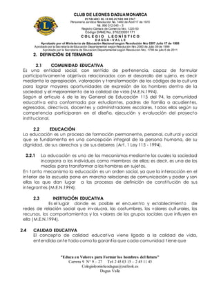 CLUB DE LEONES DAGUAMONARCA
FUNDADO EL 10 DEJUNIO DE1967
Personería Jurídica Resolución No. 1460 de Abril 17 de 1970
Nit. 890 312 040 – 3
Registro Cámara de Comercio Nro. 1220-50
Código DANE No. 376233001171
C O L E G I O L E O N Í S T I C O
D A G U A – V A L L E
Aprobado por el Ministerio de Educación Nacional según Resolución Nro 0397 Julio 17 de 1995
Aprobado por la Secretaría de Educación Departamental según Resolución Nro 2060 de Julio 09 de 1999
Aprobado por la Secretaria de Educacion Departamental según Resolucion Nro. 1739 de julio 6 de 2011
“Educa en Valores para Formar los hombres del futuro”
Carrera 9 N° 9 – 27 Tel: 2 45 03 15 – 2 45 11 45
Colegioleonisticodagua@outlook.es
Dagua Valle
2. DEFINICIÓN DE TERMINOS
2.1 COMUNIDAD EDUCATIVA
Es una entidad social, con sentido de pertenencia, capaz de formular
participativamente objetivos relacionados con el desarrollo del sujeto, es decir
mediante la apropiación, valoración y transformación de los códigos de la cultura
para lograr mayores oportunidades de expresión de los hombres dentro de la
sociedad y el mejoramiento de la calidad de vida (M.E.N.1994).
Según el articulo 6 de la ley General de Educación 115 del 94, la comunidad
educativa esta conformada por estudiantes, padres de familia o acudientes,
egresados, directivos, docentes y administradores escolares, todos ellos según su
competencia participaran en el diseño, ejecución y evaluación del proyecto
institucional.
2.2 EDUCACIÓN
La educación es un proceso de formación permanente, personal, cultural y social
que se fundamenta en una concepción integral de la persona humana, de su
dignidad, de sus derechos y de sus deberes (Art. 1 Ley 115 - 1994).
2.2.1 La educación es uno de los mecanismos mediante los cuales la sociedad
incorpora a los individuos como miembros de ellas; es decir, es una de los
medios para transformar a los hombres en sujetos.
En tanto mecanismo la educación es un orden social, ya que la interacción en el
interior de la escuela pone en marcha relaciones de comunicación y poder y son
ellos los que dan lugar a los procesos de definición de constitución de sus
integrantes (M.E.N.1994).
2.3 INSTITUCIÓN EDUCATIVA
Es el lugar donde es posible el encuentro y establecimiento de
redes de relación social que involucra, las costumbres, los valores culturales, los
recursos, los comportamientos y los valores de los grupos sociales que influyen en
ella (M.E.N.1994).
2.4 CALIDAD EDUCATIVA
El concepto de calidad educativa viene ligado a la calidad de vida,
entendida ante todo como la garantía que cada comunidad tiene que
 
