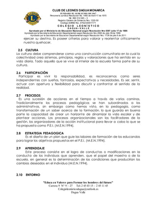 CLUB DE LEONES DAGUAMONARCA
FUNDADO EL 10 DEJUNIO DE1967
Personería Jurídica Resolución No. 1460 de Abril 17 de 1970
Nit. 890 312 040 – 3
Registro Cámara de Comercio Nro. 1220-50
Código DANE No. 376233001171
C O L E G I O L E O N Í S T I C O
D A G U A – V A L L E
Aprobado por el Ministerio de Educación Nacional según Resolución Nro 0397 Julio 17 de 1995
Aprobado por la Secretaría de Educación Departamental según Resolución Nro 2060 de Julio 09 de 1999
Aprobado por la Secretaria de Educacion Departamental según Resolucion Nro. 1739 de julio 6 de 2011
“Educa en Valores para Formar los hombres del futuro”
Carrera 9 N° 9 – 27 Tel: 2 45 03 15 – 2 45 11 45
Colegioleonisticodagua@outlook.es
Dagua Valle
ejercer su destino. Es poseer criterios para valorar y reorientar críticamente
nuestro quehacer.
2.5 CULTURA
La cultura debe comprenderse como una construcción comunitaria en la cual la
colectividad crea sistemas, principios, reglas y valoraciones que ha sentido en su
vida diaria. Todo aquello que se vive al interior de la escuela forma parte de su
cultura.
2.6 PARTICIPACIÓN
Participar es vivir la responsabilidad, es reconocernos como seres
independientes con sueños, fantasías, expectativas y necesidades. Es ser, sentir,
actuar con apertura y flexibilidad para discutir y confrontar el sentido de la
realidad.
2.7 PROCESOS
Es una sucesión de acciones en el tiempo a través de varios caminos.
Tradicionalmente los procesos pedagógicos se han subordinados a los
administrativos, sin embargo como hemos visto, en la pedagogía, como
transformación de un saber acerca de la formación, lo que guarda en buena
parte la capacidad de crear un horizonte de dinamizar la vida escolar y de
plantear acciones. Los procesos organizacionales son las facilitadores de la
gestión, los organizadores de la acción institucional para llevar a cabo lo que se
ha propuesto como P.E.I. (M.E.N.1994).
2.8 ESTRATEGIA PEDAGOGICA
Es el diseño de un plan que guie las labores de formación de los educandos
para lograr los objetivos propuestos en el P.E.I. (M.E.N.1994).
2.9 APRENDIZAJE
Este proceso consiste en el logro de conductas o modificaciones en la
conducta de los individuos que aprenden, que el papel del maestro o de la
escuela, en general es la determinación de las condiciones que producirían los
cambios deseados en el individuo (M.E.N.1994).
2.10 ENTORNO
 