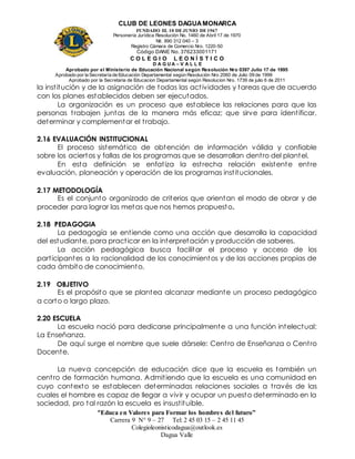 CLUB DE LEONES DAGUAMONARCA
FUNDADO EL 10 DEJUNIO DE1967
Personería Jurídica Resolución No. 1460 de Abril 17 de 1970
Nit. 890 312 040 – 3
Registro Cámara de Comercio Nro. 1220-50
Código DANE No. 376233001171
C O L E G I O L E O N Í S T I C O
D A G U A – V A L L E
Aprobado por el Ministerio de Educación Nacional según Resolución Nro 0397 Julio 17 de 1995
Aprobado por la Secretaría de Educación Departamental según Resolución Nro 2060 de Julio 09 de 1999
Aprobado por la Secretaria de Educacion Departamental según Resolucion Nro. 1739 de julio 6 de 2011
“Educa en Valores para Formar los hombres del futuro”
Carrera 9 N° 9 – 27 Tel: 2 45 03 15 – 2 45 11 45
Colegioleonisticodagua@outlook.es
Dagua Valle
la institución y de la asignación de todas las actividades y tareas que de acuerdo
con los planes establecidos deben ser ejecutados.
La organización es un proceso que establece las relaciones para que las
personas trabajen juntas de la manera más eficaz; que sirve para identificar,
determinar y complementar el trabajo.
2.16 EVALUACIÓN INSTITUCIONAL
El proceso sistemático de obtención de información válida y confiable
sobre los aciertos y fallas de los programas que se desarrollan dentro del plantel.
En esta definición se enfatiza la estrecha relación existente entre
evaluación, planeación y operación de los programas institucionales.
2.17 METODOLOGÍA
Es el conjunto organizado de criterios que orientan el modo de obrar y de
proceder para lograr las metas que nos hemos propuesto.
2.18 PEDAGOGIA
La pedagogía se entiende como una acción que desarrolla la capacidad
del estudiante, para practicar en la interpretación y producción de saberes.
La acción pedagógica busca facilitar el proceso y acceso de los
participantes a la racionalidad de los conocimientos y de las acciones propias de
cada ámbito de conocimiento.
2.19 OBJETIVO
Es el propósito que se plantea alcanzar mediante un proceso pedagógico
a corto o largo plazo.
2.20 ESCUELA
La escuela nació para dedicarse principalmente a una función intelectual:
La Enseñanza.
De aquí surge el nombre que suele dársele: Centro de Enseñanza o Centro
Docente.
La nueva concepción de educación dice que la escuela es también un
centro de formación humana. Admitiendo que la escuela es una comunidad en
cuyo contexto se establecen determinadas relaciones sociales a través de las
cuales el hombre es capaz de llegar a vivir y ocupar un puesto determinado en la
sociedad, pro tal razón la escuela es insustituible.
 