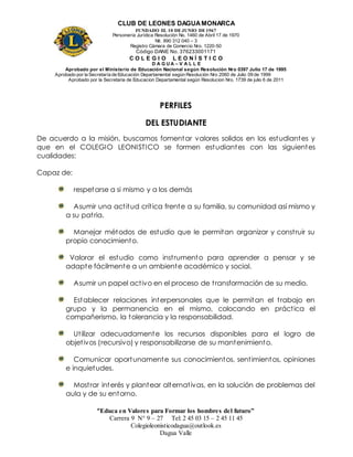 CLUB DE LEONES DAGUAMONARCA
FUNDADO EL 10 DEJUNIO DE1967
Personería Jurídica Resolución No. 1460 de Abril 17 de 1970
Nit. 890 312 040 – 3
Registro Cámara de Comercio Nro. 1220-50
Código DANE No. 376233001171
C O L E G I O L E O N Í S T I C O
D A G U A – V A L L E
Aprobado por el Ministerio de Educación Nacional según Resolución Nro 0397 Julio 17 de 1995
Aprobado por la Secretaría de Educación Departamental según Resolución Nro 2060 de Julio 09 de 1999
Aprobado por la Secretaria de Educacion Departamental según Resolucion Nro. 1739 de julio 6 de 2011
“Educa en Valores para Formar los hombres del futuro”
Carrera 9 N° 9 – 27 Tel: 2 45 03 15 – 2 45 11 45
Colegioleonisticodagua@outlook.es
Dagua Valle
PERFILES
DEL ESTUDIANTE
De acuerdo a la misión, buscamos fomentar valores solidos en los estudiantes y
que en el COLEGIO LEONISTICO se formen estudiantes con las siguientes
cualidades:
Capaz de:
respetarse a si mismo y a los demás
Asumir una actitud crítica frente a su familia, su comunidad así mismo y
a su patria.
Manejar métodos de estudio que le permitan organizar y construir su
propio conocimiento.
Valorar el estudio como instrumento para aprender a pensar y se
adapte fácilmente a un ambiente académico y social.
Asumir un papel activo en el proceso de transformación de su medio.
Establecer relaciones interpersonales que le permitan el trabajo en
grupo y la permanencia en el mismo, colocando en práctica el
compañerismo, la tolerancia y la responsabilidad.
Utilizar adecuadamente los recursos disponibles para el logro de
objetivos (recursivo) y responsabilizarse de su mantenimiento.
Comunicar oportunamente sus conocimientos, sentimientos, opiniones
e inquietudes.
Mostrar interés y plantear alternativas, en la solución de problemas del
aula y de su entorno.
 