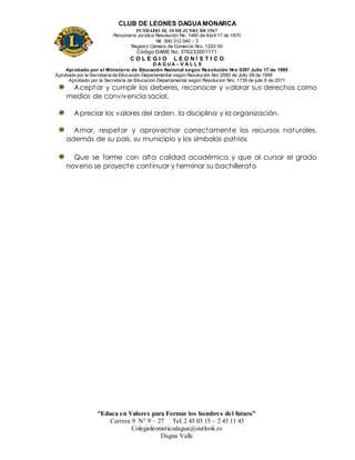 CLUB DE LEONES DAGUAMONARCA
FUNDADO EL 10 DEJUNIO DE1967
Personería Jurídica Resolución No. 1460 de Abril 17 de 1970
Nit. 890 312 040 – 3
Registro Cámara de Comercio Nro. 1220-50
Código DANE No. 376233001171
C O L E G I O L E O N Í S T I C O
D A G U A – V A L L E
Aprobado por el Ministerio de Educación Nacional según Resolución Nro 0397 Julio 17 de 1995
Aprobado por la Secretaría de Educación Departamental según Resolución Nro 2060 de Julio 09 de 1999
Aprobado por la Secretaria de Educacion Departamental según Resolucion Nro. 1739 de julio 6 de 2011
“Educa en Valores para Formar los hombres del futuro”
Carrera 9 N° 9 – 27 Tel: 2 45 03 15 – 2 45 11 45
Colegioleonisticodagua@outlook.es
Dagua Valle
Aceptar y cumplir los deberes, reconocer y valorar sus derechos como
medios de convivencia social.
Apreciar los valores del orden, la disciplina y la organización.
Amar, respetar y aprovechar correctamente los recursos naturales,
además de su país, su municipio y los símbolos patrios
Que se forme con alta calidad académica y que al cursar el grado
noveno se proyecte continuar y terminar su bachillerato
 