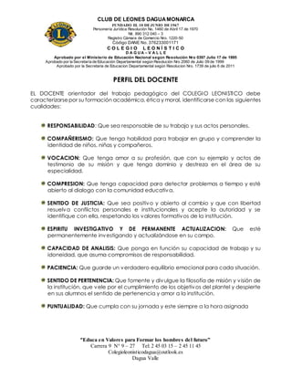 CLUB DE LEONES DAGUAMONARCA
FUNDADO EL 10 DEJUNIO DE1967
Personería Jurídica Resolución No. 1460 de Abril 17 de 1970
Nit. 890 312 040 – 3
Registro Cámara de Comercio Nro. 1220-50
Código DANE No. 376233001171
C O L E G I O L E O N Í S T I C O
D A G U A – V A L L E
Aprobado por el Ministerio de Educación Nacional según Resolución Nro 0397 Julio 17 de 1995
Aprobado por la Secretaría de Educación Departamental según Resolución Nro 2060 de Julio 09 de 1999
Aprobado por la Secretaria de Educacion Departamental según Resolucion Nro. 1739 de julio 6 de 2011
“Educa en Valores para Formar los hombres del futuro”
Carrera 9 N° 9 – 27 Tel: 2 45 03 15 – 2 45 11 45
Colegioleonisticodagua@outlook.es
Dagua Valle
PERFIL DEL DOCENTE
EL DOCENTE orientador del trabajo pedagógico del COLEGIO LEONISTICO debe
caracterizarsepor su formación académica, ética y moral, identificarse con las siguientes
cualidades:
RESPONSABILIDAD: Que sea responsable de su trabajo y sus actos personales.
COMPAÑERISMO: Que tenga habilidad para trabajar en grupo y comprender la
identidad de niños, niñas y compañeros.
VOCACION: Que tenga amor a su profesión, que con su ejemplo y actos de
testimonio de su misión y que tenga dominio y destreza en el área de su
especialidad.
COMPRESION: Que tenga capacidad para detectar problemas a tiempo y esté
abierto al dialogo con la comunidad educativa.
SENTIDO DE JUSTICIA: Que sea positivo y abierto al cambio y que con libertad
resuelva conflictos personales e institucionales y acepte la autoridad y se
identifique con ella, respetando los valores formativos de la institución.
ESPIRITU INVESTIGATIVO Y DE PERMANENTE ACTUALIZACION: Que esté
permanentemente investigando y actualizándose en su campo.
CAPACIDAD DE ANALISIS: Que ponga en función su capacidad de trabajo y su
idoneidad, que asuma compromisos de responsabilidad.
PACIENCIA: Que guarde un verdadero equilibrio emocional para cada situación.
SENTIDO DE PERTENENCIA: Que fomente y divulgue la filosofía de misión y visión de
la institución, que vele por el cumplimiento de los objetivos del plantel y despierte
en sus alumnos el sentido de pertenencia y amor a la institución.
PUNTUALIDAD: Que cumpla con su jornada y este siempre a la hora asignada
 