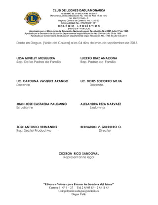 CLUB DE LEONES DAGUAMONARCA
FUNDADO EL 10 DEJUNIO DE1967
Personería Jurídica Resolución No. 1460 de Abril 17 de 1970
Nit. 890 312 040 – 3
Registro Cámara de Comercio Nro. 1220-50
Código DANE No. 376233001171
C O L E G I O L E O N Í S T I C O
D A G U A – V A L L E
Aprobado por el Ministerio de Educación Nacional según Resolución Nro 0397 Julio 17 de 1995
Aprobado por la Secretaría de Educación Departamental según Resolución Nro 2060 de Julio 09 de 1999
Aprobado por la Secretaria de Educacion Departamental según Resolucion Nro. 1739 de julio 6 de 2011
“Educa en Valores para Formar los hombres del futuro”
Carrera 9 N° 9 – 27 Tel: 2 45 03 15 – 2 45 11 45
Colegioleonisticodagua@outlook.es
Dagua Valle
Dado en Dagua, (Valle del Cauca) a los 04 días del mes de septiembre de 2015.
LISSA MINELLY MOSQUERA LUCERO DIAZ ANACONA
Rep. De los Padres de Familia Rep. Padres de Familia
LIC. CAROLINA VASQUEZ ARANGO LIC. DORIS SOCORRO MEJIA
Docente Docente.
JUAN JOSE CASTAEDA PALOMINO ALEJANDRA REZA NARVAEZ
Estudiante Exalumna
JOSE ANTONIO HERNANDEZ BERNARDO V. GUERRERO O.
Rep. Sector Productivo Director
CICERON RICO SANDOVAL
Representante legal
 