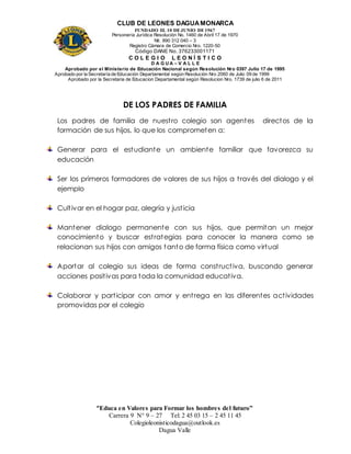 CLUB DE LEONES DAGUAMONARCA
FUNDADO EL 10 DEJUNIO DE1967
Personería Jurídica Resolución No. 1460 de Abril 17 de 1970
Nit. 890 312 040 – 3
Registro Cámara de Comercio Nro. 1220-50
Código DANE No. 376233001171
C O L E G I O L E O N Í S T I C O
D A G U A – V A L L E
Aprobado por el Ministerio de Educación Nacional según Resolución Nro 0397 Julio 17 de 1995
Aprobado por la Secretaría de Educación Departamental según Resolución Nro 2060 de Julio 09 de 1999
Aprobado por la Secretaria de Educacion Departamental según Resolucion Nro. 1739 de julio 6 de 2011
“Educa en Valores para Formar los hombres del futuro”
Carrera 9 N° 9 – 27 Tel: 2 45 03 15 – 2 45 11 45
Colegioleonisticodagua@outlook.es
Dagua Valle
DE LOS PADRES DE FAMILIA
Los padres de familia de nuestro colegio son agentes directos de la
formación de sus hijos, lo que los comprometen a:
Generar para el estudiante un ambiente familiar que favorezca su
educación
Ser los primeros formadores de valores de sus hijos a través del dialogo y el
ejemplo
Cultivar en el hogar paz, alegría y justicia
Mantener dialogo permanente con sus hijos, que permitan un mejor
conocimiento y buscar estrategias para conocer la manera como se
relacionan sus hijos con amigos tanto de forma física como virtual
Aportar al colegio sus ideas de forma constructiva, buscando generar
acciones positivas para toda la comunidad educativa.
Colaborar y participar con amor y entrega en las diferentes actividades
promovidas por el colegio
 