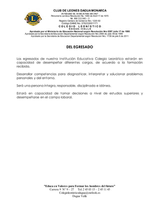 CLUB DE LEONES DAGUAMONARCA
FUNDADO EL 10 DEJUNIO DE1967
Personería Jurídica Resolución No. 1460 de Abril 17 de 1970
Nit. 890 312 040 – 3
Registro Cámara de Comercio Nro. 1220-50
Código DANE No. 376233001171
C O L E G I O L E O N Í S T I C O
D A G U A – V A L L E
Aprobado por el Ministerio de Educación Nacional según Resolución Nro 0397 Julio 17 de 1995
Aprobado por la Secretaría de Educación Departamental según Resolución Nro 2060 de Julio 09 de 1999
Aprobado por la Secretaria de Educacion Departamental según Resolucion Nro. 1739 de julio 6 de 2011
“Educa en Valores para Formar los hombres del futuro”
Carrera 9 N° 9 – 27 Tel: 2 45 03 15 – 2 45 11 45
Colegioleonisticodagua@outlook.es
Dagua Valle
DEL EGRESADO
Los egresados de nuestra Institución Educativa Colegio Leonístico estarán en
capacidad de desempeñar diferentes cargos, de acuerdo a la formación
recibida.
Desarrollar competencias para diagnosticar, interpretar y solucionar problemas
personales y del entorno.
Será una persona íntegra, responsable, disciplinada e idónea.
Estará en capacidad de tomar decisiones a nivel de estudios superiores y
desempeñarse en el campo laboral.
 