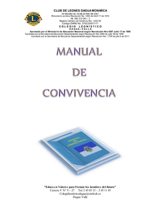 CLUB DE LEONES DAGUAMONARCA
FUNDADO EL 10 DEJUNIO DE1967
Personería Jurídica Resolución No. 1460 de Abril 17 de 1970
Nit. 890 312 040 – 3
Registro Cámara de Comercio Nro. 1220-50
Código DANE No. 376233001171
C O L E G I O L E O N Í S T I C O
D A G U A – V A L L E
Aprobado por el Ministerio de Educación Nacional según Resolución Nro 0397 Julio 17 de 1995
Aprobado por la Secretaría de Educación Departamental según Resolución Nro 2060 de Julio 09 de 1999
Aprobado por la Secretaria de Educacion Departamental según Resolucion Nro. 1739 de julio 6 de 2011
“Educa en Valores para Formar los hombres del futuro”
Carrera 9 N° 9 – 27 Tel: 2 45 03 15 – 2 45 11 45
Colegioleonisticodagua@outlook.es
Dagua Valle
 
