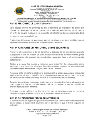 CLUB DE LEONES DAGUAMONARCA
FUNDADO EL 10 DEJUNIO DE1967
Personería Jurídica Resolución No. 1460 de Abril 17 de 1970
Nit. 890 312 040 – 3
Registro Cámara de Comercio Nro. 1220-50
Código DANE No. 376233001171
C O L E G I O L E O N Í S T I C O
D A G U A – V A L L E
Aprobado por el Ministerio de Educación Nacional según Resolución Nro 0397 Julio 17 de 1995
Aprobado por la Secretaría de Educación Departamental según Resolución Nro 2060 de Julio 09 de 1999
Aprobado por la Secretaria de Educacion Departamental según Resolucion Nro. 1739 de julio 6 de 2011
“Educa en Valores para Formar los hombres del futuro”
Carrera 9 N° 9 – 27 Tel: 2 45 03 15 – 2 45 11 45
Colegioleonisticodagua@outlook.es
Dagua Valle
ART. 13 PERSONERO DE LOS ESTUDIANTES
Será elegido dentro los primeros 30 días calendario de iniciación de clases del
año lectivo. Para esto el rector convocará a todos los estudiantes matriculados
en el fin de elegirlo mediante voto secreto por el sistema de mayoría simple. Será
un alumno que curse el último.
El ejercicio del cargo de personero de los estudiantes es incompatible con el
representante de los estudiantes ante el consejo directivo.
ART. 14 FUNCIONES DEL PERSONERO DE LOS ESTUDIANTES
Promover el cumplimiento de los derechos y deberes de los estudiantes, para lo
cual podrá utilizar los medios de comunicación interna del establecimiento, pedir
la colaboración del consejo de estudiantes, organizar foros u otras formas de
deliberación.
Recibir y evaluar las quejas y reclamos que presenten los educandos sobre
lecciones a sus derechos y las que formule cualquier persona de la comunidad
sobre el cumplimiento de las obligaciones de los alumnos.
Presentar ante el rector o el director administrativo, según sus competencias, las
solicitudes de oficio o a petición de parte que considere necesaria para proteger
los derechos de los estudiantes y facilitar el cumplimiento de sus deberes.
Cuando lo considere necesario, apelar ante el consejo directivo o el organismo
que haga sus veces, las decisiones del rector respecto de las peticiones
presentadas por su intermedio.
Participar como defensor de los derechos de los estudiantes en los procesos
disciplinarios que se lleven a cabo en el establecimiento educativo.
ART. 15 EL PERSONERO PERDERA SU INVESTIDURA
Si incurre e una falta grave o gravísima cuya sanción se encuentre debidamente
ejecutoriada. El cargo será asumido por el estudiante que le haya seguido en
votación.
 