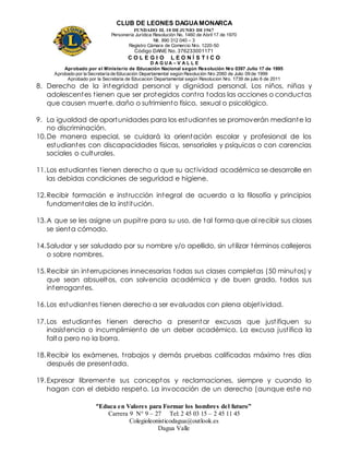 CLUB DE LEONES DAGUAMONARCA
FUNDADO EL 10 DEJUNIO DE1967
Personería Jurídica Resolución No. 1460 de Abril 17 de 1970
Nit. 890 312 040 – 3
Registro Cámara de Comercio Nro. 1220-50
Código DANE No. 376233001171
C O L E G I O L E O N Í S T I C O
D A G U A – V A L L E
Aprobado por el Ministerio de Educación Nacional según Resolución Nro 0397 Julio 17 de 1995
Aprobado por la Secretaría de Educación Departamental según Resolución Nro 2060 de Julio 09 de 1999
Aprobado por la Secretaria de Educacion Departamental según Resolucion Nro. 1739 de julio 6 de 2011
“Educa en Valores para Formar los hombres del futuro”
Carrera 9 N° 9 – 27 Tel: 2 45 03 15 – 2 45 11 45
Colegioleonisticodagua@outlook.es
Dagua Valle
8. Derecho de la integridad personal y dignidad personal. Los niños, niñas y
adolescentes tienen que ser protegidos contra todas las acciones o conductas
que causen muerte, daño o sufrimiento físico, sexual o psicológico.
9. La igualdad de oportunidades para los estudiantes se promoverán mediante la
no discriminación.
10.De manera especial, se cuidará la orientación escolar y profesional de los
estudiantes con discapacidades físicas, sensoriales y psíquicas o con carencias
sociales o culturales.
11.Los estudiantes tienen derecho a que su actividad académica se desarrolle en
las debidas condiciones de seguridad e higiene.
12.Recibir formación e instrucción integral de acuerdo a la filosofía y principios
fundamentales de la institución.
13.A que se les asigne un pupitre para su uso, de tal forma que al recibir sus clases
se sienta cómodo.
14.Saludar y ser saludado por su nombre y/o apellido, sin utilizar términos callejeros
o sobre nombres.
15.Recibir sin interrupciones innecesarias todas sus clases completas (50 minutos) y
que sean absueltos, con solvencia académica y de buen grado, todos sus
interrogantes.
16.Los estudiantes tienen derecho a ser evaluados con plena objetividad.
17.Los estudiantes tienen derecho a presentar excusas que justifiquen su
inasistencia o incumplimiento de un deber académico. La excusa justifica la
falta pero no la borra.
18.Recibir los exámenes, trabajos y demás pruebas calificadas máximo tres días
después de presentada.
19.Expresar libremente sus conceptos y reclamaciones, siempre y cuando lo
hagan con el debido respeto. La invocación de un derecho (aunque este no
 