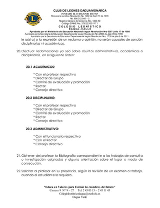 CLUB DE LEONES DAGUAMONARCA
FUNDADO EL 10 DEJUNIO DE1967
Personería Jurídica Resolución No. 1460 de Abril 17 de 1970
Nit. 890 312 040 – 3
Registro Cámara de Comercio Nro. 1220-50
Código DANE No. 376233001171
C O L E G I O L E O N Í S T I C O
D A G U A – V A L L E
Aprobado por el Ministerio de Educación Nacional según Resolución Nro 0397 Julio 17 de 1995
Aprobado por la Secretaría de Educación Departamental según Resolución Nro 2060 de Julio 09 de 1999
Aprobado por la Secretaria de Educacion Departamental según Resolucion Nro. 1739 de julio 6 de 2011
“Educa en Valores para Formar los hombres del futuro”
Carrera 9 N° 9 – 27 Tel: 2 45 03 15 – 2 45 11 45
Colegioleonisticodagua@outlook.es
Dagua Valle
le asista) o la expresión de un reclamo u opinión, no serán causales de sanción
disciplinarias ni académicas.
20.Efectuar reclamaciones ya sea sobre asuntos administrativos, académicos o
disciplinarios, en el siguiente orden:
20.1 ACADEMICOS:
* Con el profesor respectivo
* Director de Grupo
* Comité de evaluación y promoción
* Rector
* Consejo directivo
20.2 DISCIPLINARIO:
* Con el profesor respectivo
* Director de Grupo
* Comité de evaluación y promoción
* Rector
* Consejo directivo
20.3 ADMINISTRATIVO:
* Con el funcionario respectivo
* Con el Rector
* Consejo directivo
21.Obtener del profesor la Bibliografía correspondiente a los trabajos de consulta
o investigación asignados y alguna orientación sobre el lugar o modo de
consecución.
22.Solicitar al profesor en su presencia, según la revisión de un examen o trabajo,
cuando el estudiante lo requiera.
 