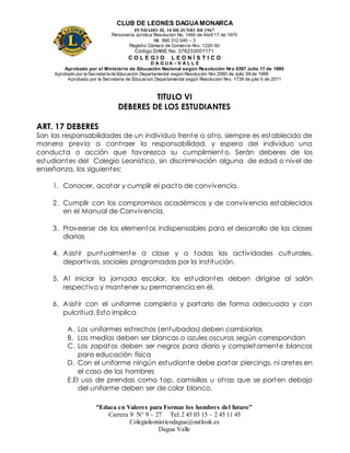 CLUB DE LEONES DAGUAMONARCA
FUNDADO EL 10 DEJUNIO DE1967
Personería Jurídica Resolución No. 1460 de Abril 17 de 1970
Nit. 890 312 040 – 3
Registro Cámara de Comercio Nro. 1220-50
Código DANE No. 376233001171
C O L E G I O L E O N Í S T I C O
D A G U A – V A L L E
Aprobado por el Ministerio de Educación Nacional según Resolución Nro 0397 Julio 17 de 1995
Aprobado por la Secretaría de Educación Departamental según Resolución Nro 2060 de Julio 09 de 1999
Aprobado por la Secretaria de Educacion Departamental según Resolucion Nro. 1739 de julio 6 de 2011
“Educa en Valores para Formar los hombres del futuro”
Carrera 9 N° 9 – 27 Tel: 2 45 03 15 – 2 45 11 45
Colegioleonisticodagua@outlook.es
Dagua Valle
TITULO VI
DEBERES DE LOS ESTUDIANTES
ART. 17 DEBERES
Son las responsabilidades de un individuo frente a otro, siempre es establecido de
manera previa a contraer la responsabilidad, y espera del individuo una
conducta o acción que favorezca su cumplimient o. Serán deberes de los
estudiantes del Colegio Leonistico, sin discriminación alguna de edad o nivel de
enseñanza, los siguientes:
1. Conocer, acatar y cumplir el pacto de convivencia.
2. Cumplir con los compromisos académicos y de convivencia establecidos
en el Manual de Convivencia,
3. Proveerse de los elementos indispensables para el desarrollo de las clases
diarias
4. Asistir puntualmente a clase y a todas las actividades culturales,
deportivas, sociales programadas por la institución.
5. Al iniciar la jornada escolar, los estudiantes deben dirigirse al salón
respectivo y mantener su permanencia en él.
6. Asistir con el uniforme completo y portarlo de forma adecuada y con
pulcritud. Esto implica
A. Los uniformes estrechos (entubadas) deben cambiarlos
B. Las medias deben ser blancas o azules oscuras según correspondan
C. Los zapatos deben ser negros para diario y completamente blancos
para educación física
D. Con el uniforme ningún estudiante debe portar piercings, ni aretes en
el caso de los hombres
E.El uso de prendas como top, camisillas u otras que se porten debajo
del uniforme deben ser de color blanco.
 