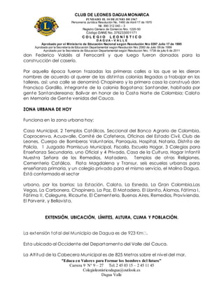 CLUB DE LEONES DAGUAMONARCA
FUNDADO EL 10 DEJUNIO DE1967
Personería Jurídica Resolución No. 1460 de Abril 17 de 1970
Nit. 890 312 040 – 3
Registro Cámara de Comercio Nro. 1220-50
Código DANE No. 376233001171
C O L E G I O L E O N Í S T I C O
D A G U A – V A L L E
Aprobado por el Ministerio de Educación Nacional según Resolución Nro 0397 Julio 17 de 1995
Aprobado por la Secretaría de Educación Departamental según Resolución Nro 2060 de Julio 09 de 1999
Aprobado por la Secretaria de Educacion Departamental según Resolucion Nro. 1739 de julio 6 de 2011
“Educa en Valores para Formar los hombres del futuro”
Carrera 9 N° 9 – 27 Tel: 2 45 03 15 – 2 45 11 45
Colegioleonisticodagua@outlook.es
Dagua Valle
don Federico Valdés al Ferrocarril y que luego fueron donados para la
construcción del caserío.
Por aquella época fueron trazadas las primeras calles a las que se les dieron
nombres de acuerdo al querer de las distintas colonias llegadas a trabajar en los
talleres, así: una calle se denominó Chapinero y la primera casa la construyó don
Francisco Gordillo, integrante de la colonia Bogotana; Santander, habitada por
gente Santandereana; Bolívar en honor de la Costa Norte de Colombia; Caloto
en Memoria de Gente venidas del Cauca.
ZONA URBANA DE HOY
Funciona en la zona urbana hoy:
Casa Municipal, 2 Templos Católicos, Seccional del Banco Agrario de Colombia,
Coprocenva, Acuavalle, Comité de Cafeteros, Oficinas del Estado Civil, Club de
Leones, Cuerpo de Bomberos Voluntarios, Parroquia, Hospital, Notaria, Distrito de
Policía, 1 Juzgado Promiscuo Municipal, Fiscalía, Escuela Hogar, 3 Colegios para
Enseñanza Secundaria, uno Oficial y 4 Privado, Casa de la Cultura, Hogar Infantil
Nuestra Señora de los Remedios, Matadero, Templos de otras Religiones,
Cementerio Católico, Flota Magdalena y Transur, seis escuelas urbanas para
enseñanza primaria, y un colegio privado para el mismo servicio, el Molino Dagua.
Está conformado el sector
urbano, por los barrios: La Estación, Caloto, La Esneda, La Gran Colombia,Las
Vegas, La Carbonera, Chapinero, La Paz, El Matadero, El Llanito, Álamos, Fátima I,
Fátima II, Colegurre, Ricaurte, El Cementerio, Buenos Aires, Remedios, Provivienda,
El Porvenir, y Bellavista.
EXTENSIÓN, UBICACIÓN, LÍMITES, ALTURA, CLIMA Y POBLACIÓN.
Esta ubicado al Occidente del Departamento del Valle del Cauca.
La Altitud de la Cabecera Municipal es de 825 Metros sobre el nivel del mar.
 