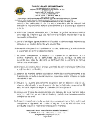 CLUB DE LEONES DAGUAMONARCA
FUNDADO EL 10 DEJUNIO DE1967
Personería Jurídica Resolución No. 1460 de Abril 17 de 1970
Nit. 890 312 040 – 3
Registro Cámara de Comercio Nro. 1220-50
Código DANE No. 376233001171
C O L E G I O L E O N Í S T I C O
D A G U A – V A L L E
Aprobado por el Ministerio de Educación Nacional según Resolución Nro 0397 Julio 17 de 1995
Aprobado por la Secretaría de Educación Departamental según Resolución Nro 2060 de Julio 09 de 1999
Aprobado por la Secretaria de Educacion Departamental según Resolucion Nro. 1739 de julio 6 de 2011
“Educa en Valores para Formar los hombres del futuro”
Carrera 9 N° 9 – 27 Tel: 2 45 03 15 – 2 45 11 45
Colegioleonisticodagua@outlook.es
Dagua Valle
respetar las pertenencias de los otros miembros de la comunidad
educativa, respondiendo total o parcialmente por el daño que ocasione
a estos.
18.No utilizar paredes, escritorios, etc. Con fines de grafitis, reparar los daños
causados de la forma que sea necesaria lavándolo, limpiándolo o se es
necesario pintándolo.
19.Llevar y entregar oportunamente circulares y comunicados informativos
dirigidos a los padres de familia y/o acudientes.
20.Entender con prontitud los diferentes toques del timbre que indican inicio
o suspensión de actividades de colegio.
21.Escuchar, comprender y respetar con tolerancia las opiniones de los
demás miembros de la comunidad educativa, aunque no este de
acuerdo con ellas. Su derecho a controvertirlas lo ejercerá de forma
calmada y respetuosa.
22.Conocer, interiorizar, tener arraigo y sentido de pertenencia por la filosofía
y políticas de la institución.
23.Solicitar de manera cordial explicación, información correspondiente a los
trabajos de consulta o investigaciones asignadas sobre el lugar o modo
de consecución.
24.Ocupar su puesto previamente asignado por el docente respectivo,
atento, disciplinado y participando de las actividades propuestas. El
estudiante es responsable por el buen estado de su puesto.
25.: Mantener limpias las dependencias del colegio, de igual manera debe
usar con pulcritud los servicios sanitarios y participar activamente en las
campañas de aseo.
26.Presentar respetuosamente los descargos o apelaciones ante la autoridad
competente, siguiendo el conducto regular. Para los estudiantes este
conducto regular se realizara de la siguiente manera:
 
