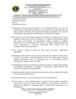 CLUB DE LEONES DAGUAMONARCA
FUNDADO EL 10 DEJUNIO DE1967
Personería Jurídica Resolución No. 1460 de Abril 17 de 1970
Nit. 890 312 040 – 3
Registro Cámara de Comercio Nro. 1220-50
Código DANE No. 376233001171
C O L E G I O L E O N Í S T I C O
D A G U A – V A L L E
Aprobado por el Ministerio de Educación Nacional según Resolución Nro 0397 Julio 17 de 1995
Aprobado por la Secretaría de Educación Departamental según Resolución Nro 2060 de Julio 09 de 1999
Aprobado por la Secretaria de Educacion Departamental según Resolucion Nro. 1739 de julio 6 de 2011
“Educa en Valores para Formar los hombres del futuro”
Carrera 9 N° 9 – 27 Tel: 2 45 03 15 – 2 45 11 45
Colegioleonisticodagua@outlook.es
Dagua Valle
Orientador de área
Director de grupo
Rector
El consejo directivo
27.Presentar oportunamente excusa en el debido formato ya sea por
enfermedad, calamidad domestica u otro motivo falte a la institución. La
excusa debe ir firmada por el padre de familia o acudiente. En caso de
enfermedad, respaldar la inasistencia con el certificado médico.
28.El carácter mixto del colegio exige que hombres y mujeres encuentren el
equilibrio adecuado entre la confianza y el respeto indispensable para
una sana convivencia, los estudiantes deben guardar la debida
discreción en sus relaciones de amistad o noviazgo, absteniéndose de
actos, expresiones o posturas corporales que puedan ser mal
interpretadas como indecentes.
29.No masticar chicle, ni comer en filas, aulas de clase ceremonias
especiales.
30.Participar activamente en los diversos eventos que realice la institución y
mostrar un excelente comportamiento tanto en el aula como en otros
lugares destinados para el desarrollo de las actividades lúdicas,
académicas, deportivas o culturales.
31.Retirarse del plantel al terminar la jornada escolar. Cuando deba realizar
actividades académicas, Culturales o deportivas, debe solicitar por
escrito en la respectiva coordinación.
32.Abstenerse de utilizar el nombre de la Institución para cualquier actividad
no autorizada por le mismo.
33.No falsificar firmas o documentos fuera o dentro del plantel.
34.Evitar llevar a cabo celebraciones o juegos ni portar objetos esotéricos
tales como cartas del Tarot, tabla Owija Etc., que atenten, afecten o
pongan en peligro la integridad física y mental del educando o sus
compañeros.
 