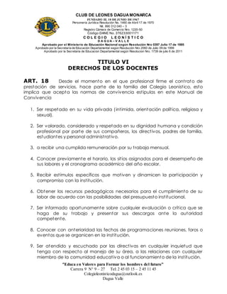 CLUB DE LEONES DAGUAMONARCA
FUNDADO EL 10 DEJUNIO DE1967
Personería Jurídica Resolución No. 1460 de Abril 17 de 1970
Nit. 890 312 040 – 3
Registro Cámara de Comercio Nro. 1220-50
Código DANE No. 376233001171
C O L E G I O L E O N Í S T I C O
D A G U A – V A L L E
Aprobado por el Ministerio de Educación Nacional según Resolución Nro 0397 Julio 17 de 1995
Aprobado por la Secretaría de Educación Departamental según Resolución Nro 2060 de Julio 09 de 1999
Aprobado por la Secretaria de Educacion Departamental según Resolucion Nro. 1739 de julio 6 de 2011
“Educa en Valores para Formar los hombres del futuro”
Carrera 9 N° 9 – 27 Tel: 2 45 03 15 – 2 45 11 45
Colegioleonisticodagua@outlook.es
Dagua Valle
TITULO VI
DERECHOS DE LOS DOCENTES
ART. 18 Desde el momento en el que profesional firme el contrato de
prestación de servicios, hace parte de la familia del Colegio Leonistico, esto
implica que acepta las normas de convivencia estipulas en este Manual de
Convivencia
1. Ser respetado en su vida privada (intimida, orientación política, religiosa y
sexual).
2. Ser valorado, considerado y respetado en su dignidad humana y condición
profesional por parte de sus compañeros, los directivos, padres de familia,
estudiantes y personal administrativo.
3. a recibir una cumplida remuneración por su trabajo mensual.
4. Conocer previamente el horario, los sitios asignados para el desempeño de
sus labores y el cronograma académico del año escolar.
5. Recibir estímulos específicos que motiven y dinamicen la participación y
compromiso con la institución.
6. Obtener los recursos pedagógicos necesarios para el cumplimiento de su
labor de acuerdo con las posibilidades del presupuesto institucional.
7. Ser informado oportunamente sobre cualquier evaluación o crítica que se
haga de su trabajo y presentar sus descargos ante la autoridad
competente.
8. Conocer con anterioridad las fechas de programaciones reuniones, foros o
eventos que se organicen en la institución.
9. Ser atendido y escuchado por las directivas en cualquier inquietud que
tenga con respecto al manejo de su área, a las relaciones con cualquier
miembro de la comunidad educativa o al funcionamiento de la institución.
 