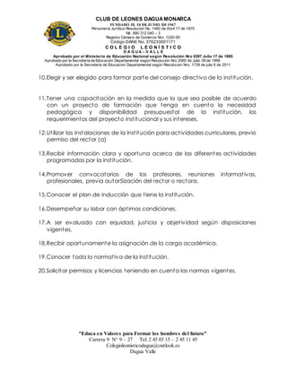 CLUB DE LEONES DAGUAMONARCA
FUNDADO EL 10 DEJUNIO DE1967
Personería Jurídica Resolución No. 1460 de Abril 17 de 1970
Nit. 890 312 040 – 3
Registro Cámara de Comercio Nro. 1220-50
Código DANE No. 376233001171
C O L E G I O L E O N Í S T I C O
D A G U A – V A L L E
Aprobado por el Ministerio de Educación Nacional según Resolución Nro 0397 Julio 17 de 1995
Aprobado por la Secretaría de Educación Departamental según Resolución Nro 2060 de Julio 09 de 1999
Aprobado por la Secretaria de Educacion Departamental según Resolucion Nro. 1739 de julio 6 de 2011
“Educa en Valores para Formar los hombres del futuro”
Carrera 9 N° 9 – 27 Tel: 2 45 03 15 – 2 45 11 45
Colegioleonisticodagua@outlook.es
Dagua Valle
10.Elegir y ser elegido para formar parte del consejo directivo de la institución.
11.Tener una capacitación en la medida que la que sea posible de acuerdo
con un proyecto de formación que tenga en cuenta la necesidad
pedagógica y disponibilidad presupuestal de la institución, los
requerimientos del proyecto institucional y sus intereses.
12.Utilizar las instalaciones de la institución para actividades curriculares, previo
permiso del rector (a)
13.Recibir información clara y oportuna acerca de las diferentes actividades
programadas por la institución.
14.Promover convocatorias de los profesores, reuniones informativas,
profesionales, previa autor5ización del rector o rectora.
15.Conocer el plan de inducción que tiene la institución.
16.Desempeñar su labor con óptimas condiciones.
17.A ser evaluado con equidad, justicia y objetividad según disposiciones
vigentes.
18.Recibir oportunamente la asignación de la carga académica.
19.Conocer toda la normativa de la institución.
20.Solicitar permisos y licencias teniendo en cuenta las normas vigentes.
 