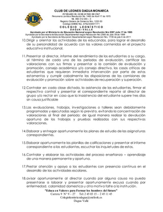CLUB DE LEONES DAGUAMONARCA
FUNDADO EL 10 DEJUNIO DE1967
Personería Jurídica Resolución No. 1460 de Abril 17 de 1970
Nit. 890 312 040 – 3
Registro Cámara de Comercio Nro. 1220-50
Código DANE No. 376233001171
C O L E G I O L E O N Í S T I C O
D A G U A – V A L L E
Aprobado por el Ministerio de Educación Nacional según Resolución Nro 0397 Julio 17 de 1995
Aprobado por la Secretaría de Educación Departamental según Resolución Nro 2060 de Julio 09 de 1999
Aprobado por la Secretaria de Educacion Departamental según Resolucion Nro. 1739 de julio 6 de 2011
“Educa en Valores para Formar los hombres del futuro”
Carrera 9 N° 9 – 27 Tel: 2 45 03 15 – 2 45 11 45
Colegioleonisticodagua@outlook.es
Dagua Valle
10.Dirigir y orientar las actividades de los educandos, para lograr el desarrollo
de su personalidad de acuerdo con los valores contenidos en el proyecto
educativo institucional.
11.Presentar al director, informe del rendimiento de los estudiantes a su cargo,
al término de cada uno de los periodos de evaluación, certificar las
valoraciones con sus firmas y presentar a la comisión de evaluación y
promoción, consejo académico y/o consejo directivo, los casos críticos de
estudiantes que requieran inmediata intervención por parte de estos
estamentos y cumplir cabalmente las disposiciones de las comisiones de
evaluación y promoción sobre actividades de recuperación y superación.
12.Controlar en cada clase dictada, la asistencia de los estudiantes, firmar el
respectivo control y presentar el correspondiente reporte al director de
grupo y/o rector en caso que la inasistencia del estudiante supere tres días
sin causa justificable
13.Las evaluaciones, trabajos, investigaciones o talleres sean debidamente
programadas y ejecutadas según lo previsto, evitando la concentración de
valoraciones al final del periodo; de igual manera realizar la devolución
oportuna de los trabajos y pruebas realizadas con sus respectivas
valoraciones.
14.Elaborar y entregar oportunamente los planes de estudio de las asignaturas
correspondientes.
15.Elaborar oportunamente las planillas de calificaciones y presentar el informe
correspondiente a los estudiantes, escuchar las inquietudes de estos.
16.Controlar y elaborar las actividades del proceso enseñanza – aprendizaje
de una manera permanente y oportuna.
17.Prestar atención y apoyo a los estudiantes con presencia continua en el
desarrollo de las actividades escolares.
18.avisar oportunamente al director cuando por alguna causa no pueda
presentarse a laborar y presentar oportunamente excusa cuando por
enfermedad, calamidad domestica u otro motivo falte a la institución.
 