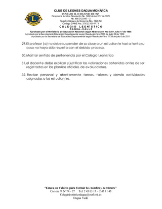 CLUB DE LEONES DAGUAMONARCA
FUNDADO EL 10 DEJUNIO DE1967
Personería Jurídica Resolución No. 1460 de Abril 17 de 1970
Nit. 890 312 040 – 3
Registro Cámara de Comercio Nro. 1220-50
Código DANE No. 376233001171
C O L E G I O L E O N Í S T I C O
D A G U A – V A L L E
Aprobado por el Ministerio de Educación Nacional según Resolución Nro 0397 Julio 17 de 1995
Aprobado por la Secretaría de Educación Departamental según Resolución Nro 2060 de Julio 09 de 1999
Aprobado por la Secretaria de Educacion Departamental según Resolucion Nro. 1739 de julio 6 de 2011
“Educa en Valores para Formar los hombres del futuro”
Carrera 9 N° 9 – 27 Tel: 2 45 03 15 – 2 45 11 45
Colegioleonisticodagua@outlook.es
Dagua Valle
29.El profesor (a) no debe suspender de su clase a un estudiante hasta tanto su
caso no haya sido resuelto con el debido proceso.
30.Mostrar sentido de pertenencia por el Colegio Leonistico
31.el docente debe explicar y justificar las valoraciones obtenidas antes de ser
registradas en las planillas oficiales de evaluaciones.
32. Revisar personal y atentamente tareas, talleres y demás actividades
asignadas a los estudiantes.
 