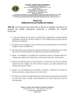 CLUB DE LEONES DAGUAMONARCA
FUNDADO EL 10 DEJUNIO DE1967
Personería Jurídica Resolución No. 1460 de Abril 17 de 1970
Nit. 890 312 040 – 3
Registro Cámara de Comercio Nro. 1220-50
Código DANE No. 376233001171
C O L E G I O L E O N Í S T I C O
D A G U A – V A L L E
Aprobado por el Ministerio de Educación Nacional según Resolución Nro 0397 Julio 17 de 1995
Aprobado por la Secretaría de Educación Departamental según Resolución Nro 2060 de Julio 09 de 1999
Aprobado por la Secretaria de Educacion Departamental según Resolucion Nro. 1739 de julio 6 de 2011
“Educa en Valores para Formar los hombres del futuro”
Carrera 9 N° 9 – 27 Tel: 2 45 03 15 – 2 45 11 45
Colegioleonisticodagua@outlook.es
Dagua Valle
TITULO VIII
DERECHOS DE LOS PADRES DE FAMILIA
ART. 20 por el hecho de matricular su hijo en el Colegio Leonistico, los
padres de familia adquieren derechos y deberes en nuestra
institución.
1. A ser escuchados en las justas y respetuosas sugerencias y reclamaciones
recibiendo respuesta de ellas. Recibir un trato respetuoso por parte de las
directivas, profesores.
2. Encontrar en el colegio un sano ambiente que proporcione una formación
integral, moral y académica.
3. Ser informado oportunamente sobre el rendimiento académico de sus hijos,
así como el comportamiento en general y procesos de formación.
4. Elegir y ser elegido en igualdad de condiciones para el consejo directivo,
consejo de padres (junta directiva), comité de evaluación y promoción.
5. Solicitar los permisos que sus hijos requieran, cuando por causa justa, deban
ausentarse del colegio, así mismo firmar excusas que ellos presenten por
ausencia de fuerza mayor.
6. Recibir con anterioridad las citaciones, circulares y boletines en donde se
informe sobre los compromisos con la institución.
7. Participar en todas las programaciones de formación de padres que brinde
la institución para cumplir adecuadamente la tarea educativa que le
corresponda.
 