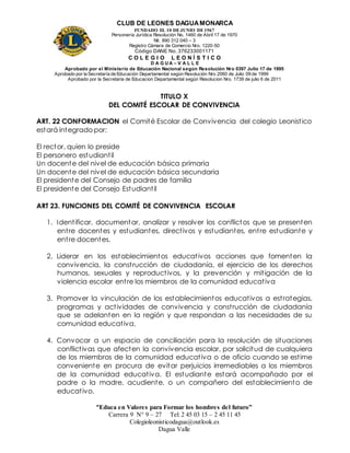 CLUB DE LEONES DAGUAMONARCA
FUNDADO EL 10 DEJUNIO DE1967
Personería Jurídica Resolución No. 1460 de Abril 17 de 1970
Nit. 890 312 040 – 3
Registro Cámara de Comercio Nro. 1220-50
Código DANE No. 376233001171
C O L E G I O L E O N Í S T I C O
D A G U A – V A L L E
Aprobado por el Ministerio de Educación Nacional según Resolución Nro 0397 Julio 17 de 1995
Aprobado por la Secretaría de Educación Departamental según Resolución Nro 2060 de Julio 09 de 1999
Aprobado por la Secretaria de Educacion Departamental según Resolucion Nro. 1739 de julio 6 de 2011
“Educa en Valores para Formar los hombres del futuro”
Carrera 9 N° 9 – 27 Tel: 2 45 03 15 – 2 45 11 45
Colegioleonisticodagua@outlook.es
Dagua Valle
TITULO X
DEL COMITÉ ESCOLAR DE CONVIVENCIA
ART. 22 CONFORMACION el Comité Escolar de Convivencia del colegio Leonistico
estará integrado por:
El rector, quien lo preside
El personero estudiantil
Un docente del nivel de educación básica primaria
Un docente del nivel de educación básica secundaria
El presidente del Consejo de padres de familia
El presidente del Consejo Estudiantil
ART 23. FUNCIONES DEL COMITÉ DE CONVIVENCIA ESCOLAR
1. Identificar, documentar, analizar y resolver los conflictos que se presenten
entre docentes y estudiantes, directivos y estudiantes, entre estudiante y
entre docentes.
2. Liderar en los establecimientos educativos acciones que fomenten la
convivencia, la construcción de ciudadanía, el ejercicio de los derechos
humanos, sexuales y reproductivos, y la prevención y mitigación de la
violencia escolar entre los miembros de la comunidad educativa
3. Promover la vinculación de los establecimientos educativos a estrategias,
programas y actividades de convivencia y construcción de ciudadanía
que se adelanten en la región y que respondan a las necesidades de su
comunidad educativa.
4. Convocar a un espacio de conciliación para la resolución de situaciones
conflictivas que afecten la convivencia escolar, por solicitud de cualquiera
de los miembros de la comunidad educativa o de oficio cuando se estime
conveniente en procura de evitar perjuicios irremediables a los miembros
de la comunidad educativa. El estudiante estará acompañado por el
padre o la madre, acudiente, o un compañero del establecimiento de
educativo.
 