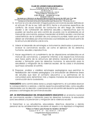 CLUB DE LEONES DAGUAMONARCA
FUNDADO EL 10 DEJUNIO DE1967
Personería Jurídica Resolución No. 1460 de Abril 17 de 1970
Nit. 890 312 040 – 3
Registro Cámara de Comercio Nro. 1220-50
Código DANE No. 376233001171
C O L E G I O L E O N Í S T I C O
D A G U A – V A L L E
Aprobado por el Ministerio de Educación Nacional según Resolución Nro 0397 Julio 17 de 1995
Aprobado por la Secretaría de Educación Departamental según Resolución Nro 2060 de Julio 09 de 1999
Aprobado por la Secretaria de Educacion Departamental según Resolucion Nro. 1739 de julio 6 de 2011
“Educa en Valores para Formar los hombres del futuro”
Carrera 9 N° 9 – 27 Tel: 2 45 03 15 – 2 45 11 45
Colegioleonisticodagua@outlook.es
Dagua Valle
5. Activar la ruta de atención integral para la convivencia escolar definida en
el articulo 29 de la Ley 1620 del 2013, frente a situaciones especificas de
conflicto, de acoso escolar, las conductas de alto riesgo de violencia
escolar o de vulneración de derechos sexuales y reproductivos que no
pueden ser resultas por este comité de acuerdo con lo establecido en el
manual de convivencia, porque trascienden el ámbito escolar y revisten las
características de la comisión de una conducta punible, razón por la cual
deben ser atendidas por otras instancias o autoridades que hacen parte de
la estructura del sistema y de la ruta.
6. Liderar el desarrollo de estrategias e instrumentos destinados a promover y
evaluar la convivencia escolar, así como el ejercicio de los derechos
humanos, sexuales y reproductivos.
7. Hacer seguimiento al cumplimiento de las disposiciones establecidas en el
manual de convivencia, y presentar informes a las respectivas instancias
que hace parte de la estructura del sistema nacional de convivencia
escolar y formación para los derechos humanos, la educación para la
sexualidad y mitigación de la violencia escolar, de los casos o situaciones
que haya conocido el comité.
8. Proponer, analizar y viabilizar estrategias pedagógicas que permitan la
flexibilización del modelo pedagógico y la articulación de diferentes áreas
de estudios que lean el contexto educativo y su pertinencia en la
comunidad para determinar más y mejores maneras de relacionarse en la
construcción de la ciudadanía.
PARAGRÁFO: este comité debe darse su propio reglamento, el cual debe abarcar
lo correspondiente a sesiones, y demás aspectos procedimentales, como aquellos
relacionados con la elección y permanencia en el comité del docente que lidere
procesos o estrategias de convivencia escolar.
ART. 24 RESPONSABILIDAD DEL ESTABLECIMIENTO EDUCATIVO en el sistema nacional
de convivencia escolar y formación para los derechos humanos, la educación
para sexualidad y la prevención y mitigación de la violencia escolar:
1) Garantizar a sus estudiantes, educadores, directivos docentes y demás
personal de los establecimientos escolares el respeto a la dignidad e integridad
 